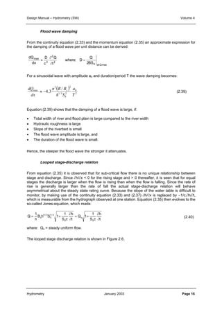 Design Manual – Hydrometry (SW) Volume 4 
From the continuity equation (2.33) and the momentum equation (2.35) an approximate expression for 
the damping of a flood wave per unit distance can be derived: 
dQ 
dx 
Flood wave damping 
D 
c 
2 
Q 
t 
∂ 
∂ 
≈ where : D 
= 
Q 
BS atQ 
max 
max 
3 
2 
2 0 
For a sinusoidal wave with amplitude a0 and duration/period T the wave damping becomes: 
dQ ≈ − s (2.39) 
Equation (2.39) shows that the damping of a flood wave is large, if: 
• Total width of river and flood plain is large compared to the river width 
• Hydraulic roughness is large 
• Slope of the riverbed is small 
• The flood wave amplitude is large, and 
• The duration of the flood wave is small. 
Hence, the steeper the flood wave the stronger it attenuates. 
Looped stage-discharge relation 
From equation (2.35) it is observed that for sub-critical flow there is no unique relationship between 
stage and discharge. Since ∂h/∂x < 0 for the rising stage and > 0 thereafter, it is seen that for equal 
stages the discharge is larger when the flow is rising than when the flow is falling. Since the rate of 
rise is generally larger than the rate of fall the actual stage-discharge relation will behave 
asymmetrical about the steady state rating curve. Because the slope of the water table is difficult to 
monitor, by making use of the continuity equation (2.33) and (2.37) ∂h/∂x is replaced by –1/c.∂h/∂t, 
which is measurable from the hydrograph observed at one station. Equation (2.35) then evolves to the 
so-called Jones-equation, which reads: 
∂ 
h 
0 
2 
a 
= + 
( ) 
2 2 
∂ 
n B B 
max / 
1/ 3 
4.3 
h S 
dx 
= + 
2 
0 
T 
s ∂ 
t 
1 
S c 
Q 1 
h 
∂ 
t 
1 
S c 
1 
1/ 2 
0 
5 / 3 
B h S 1 
n 
Q 
0 
s 
0 
(2.40) 
where: Qs = steady uniform flow. 
The looped stage discharge relation is shown in Figure 2.6. 
Hydrometry January 2003 Page 16 
 