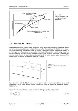Design Manual – Hydrometry (SW) Volume 4 
Steady state stage-discharge 
rating curve 
A 
B 
Rising stages 
Falling stages 
h 
Deviations A and B effect of unsteady flow, 
2.6 BACKWATER CURVES 
Qs=f(h) 
Q=f(h,∂h/∂ t) 
Q 
generally A > B 
Downstream tributaries, deltas, coasts, reservoirs, lakes, structures and aquatic vegetation growth 
can all cause variable backwater effects which can effect the stability and reliability of the stage-discharge 
a site is upstream of a reservoir or some other downstream influence it is possible using one of the 
following methods to obtain an initial estimate of the possible impact of backwater. A decision can 
then be made whether the site under consideration would be better located further upstream. The 
terms used in the method are illustrated in Figure 2.7 below. 
To estimate the extent of backwater some simple procedures are introduced here for a rapid 
assessment. For a more detailed treatise reference is made to Volume 4, Reference Manual, 
Hydrometry. 
To describe the backwater curve use is made of the Bélanger equation, which reads: 
dh 
dx 
S 
relationship. Such effects should be avoided, if possible, during the site selection process. If 
3 3 
− 
− 0 
h h 
h h 
n 
3 3 
c 
= 
Figure 2.6: 
Effect of unsteady flow 
on stage-discharge 
relationship 
Figure 2.7: 
Definition sketch for backwater 
effect 
(2.41) 
Hydrometry January 2003 Page 17 
 