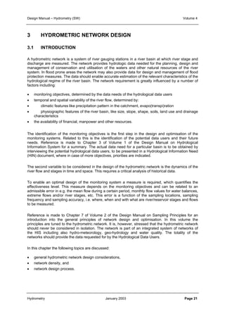 Design Manual – Hydrometry (SW) Volume 4 
3 HYDROMETRIC NETWORK DESIGN 
3.1 INTRODUCTION 
A hydrometric network is a system of river gauging stations in a river basin at which river stage and 
discharge are measured. The network provides hydrologic data needed for the planning, design and 
management of conservation and utilisation of the waters and other natural resources of the river 
system. In flood prone areas the network may also provide data for design and management of flood 
protection measures. The data should enable accurate estimation of the relevant characteristics of the 
hydrological regime of the river basin. The network requirement is greatly influenced by a number of 
factors including: 
• monitoring objectives, determined by the data needs of the hydrological data users 
• temporal and spatial variability of the river flow, determined by: 
• climatic features like precipitation pattern in the catchment, evapo(transpi)ration 
• physiographic features of the river basin, like size, slope, shape, soils, land use and drainage 
characteristics 
• the availability of financial, manpower and other resources. 
The identification of the monitoring objectives is the first step in the design and optimisation of the 
monitoring systems. Related to this is the identification of the potential data users and their future 
needs. Reference is made to Chapter 3 of Volume 1 of the Design Manual on Hydrological 
Information System for a summary. The actual data need for a particular basin is to be obtained by 
interviewing the potential hydrological data users, to be presented in a Hydrological Information Need 
(HIN) document, where in case of more objectives, priorities are indicated. 
The second variable to be considered in the design of the hydrometric network is the dynamics of the 
river flow and stages in time and space. This requires a critical analysis of historical data. 
To enable an optimal design of the monitoring system a measure is required, which quantifies the 
effectiveness level. This measure depends on the monitoring objectives and can be related to an 
admissible error in e.g. the mean flow during a certain period, monthly flow values for water balances, 
extreme flows and/or river stages, etc. This error is a function of the sampling locations, sampling 
frequency and sampling accuracy, i.e. where, when and with what are river/reservoir stages and flows 
to be measured. 
Reference is made to Chapter 7 of Volume 2 of the Design Manual on Sampling Principles for an 
introduction into the general principles of network design and optimisation. In this volume the 
principles are tuned to the hydrometric network. It is, however, stressed that the hydrometric network 
should never be considered in isolation. The network is part of an integrated system of networks of 
the HIS including also hydro-meteorology, geo-hydrology and water quality. The totality of the 
networks should provide the data requested for by the Hydrological Data Users. 
In this chapter the following topics are discussed: 
• general hydrometric network design considerations, 
• network density, and 
• network design process. 
Hydrometry January 2003 Page 21 
 