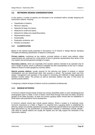 Design Manual – Hydrometry (SW) Volume 4 
3.2 NETWORK DESIGN CONSIDERATIONS 
In this section a number of aspects are discussed to be considered before actually designing the 
hydrometric network, including: 
• Classification of stations, 
• Minimum networks, 
• Networks for large river basins, 
• Networks for small river basins, 
• Networks for deltas and coastal flood plains, 
• Representative basins, 
• Sustainability, 
• Duplication avoidance, and 
• Periodic re-evaluation. 
3.2.1 CLASSIFICATION 
Based on the network levels presented in Sub-section 7.2 of Volume 2, Design Manual, Sampling 
Principles the following classification of stations is introduced: 
Primary stations, maintained as key stations, principal stations or bench mark stations, where 
measurements are continued for a long period of time to generate representative flow series of the 
river system and provide general coverage of a region. 
Secondary stations, which are essentially short duration stations intended to be operated only for 
such a length of period, which is sufficient to establish the flow characteristics of the river or stream, 
relative to those of a basin gauged by a primary station. 
Special purpose stations, usually required for the planning and design of projects or special 
investigations and are discontinued when their purpose is served. The purpose could vary from 
design, management and operation of the project to monitoring and fulfilment of legal agreements 
between co-basin states. The primary as well as secondary stations may also, in time serve as 
special purpose stations. 
In designing a network all types of stations must be considered simultaneously. 
3.2.2 MINIMUM NETWORKS 
A minimum network should include at least one primary streamflow station in each climatological and 
physiographic area in a State. A river or stream, which flows through more than one State, should be 
gauged at the State boundary. At least one primary gauging station should also be established in 
those basins with potential for future development. 
A minimum network should also include special stations. Where a project is of particular socio-economic 
importance to a State or Region it is essential that a gauging station is established for 
planning, design and possibly operational purposes. Sometimes special stations are required to fulfil a 
legal requirement e.g. the quantification of compensation releases or abstraction controls. Benefit - 
cost ratios for special stations are usually the highest and can help support the remainder of the 
hydrometric network. 
Hydrometry January 2003 Page 22 
 