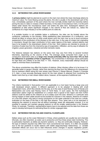 Design Manual – Hydrometry (SW) Volume 4 
3.2.3 NETWORKS FOR LARGE RIVER BASINS 
A primary station might be planned at a point on the main river where the mean discharge attains its 
maximum value. For rivers flowing across the plains, this site is usually in the downstream part of the 
river, immediately upstream of the point where the river normally divides itself into branches before 
joining the sea or a lake or crosses a State boundary. In the case of mountainous rivers, it is the point 
where water leaves the mountainous reach and enters the plain land. Subsequent stations are 
established at sites where significant changes in the volume of flow are noticed viz., below the 
confluence of a major tributary or at the outflow point of a lake etc. 
If a suitable location is not available below a confluence, the sites can be located above the 
confluence, preferably on the tributary. While establishing sites downstream of a confluence, care 
should be taken to ensure that no other small stream joins the main river so as to avoid erroneous 
assessment of the contribution of the tributary to the main river. In the case of a large river originating 
in mountains, though the major contribution is from upper regions of the basin, several stations may 
have to be located in the downstream stretch of the river. Such stations are intended to provide an 
inventory of water loss from the channel by way of evaporation, infiltration, and by way of utilisation for 
irrigation, power generation, industrial and other domestic needs. 
The distance between two stations on the same river may vary from thirty to several hundred 
kilometres, depending on the volume of flow. The drainage areas computed from origin up to 
consecutive observation sites on a large river should preferably differ by more than 10% so that 
the difference in quantities of flow is significant. The uncertainties in discharge values particularly 
for high flows are unlikely to be less than +/- 10%. However, every reasonable attempt should be 
made to minimise these uncertainties. 
The above uncertainties may affect the location of stations. When tributary inflow is to be known it is 
generally better to gauge it directly, rather than deriving the flow from the difference of a downstream 
and an upstream station along the main stream (see Volume 2, Design Manual, Chapter 4, Example 
4.1). Also, a more accurate discharge record for the main stream is obtained from monitoring the 
feeder rivers than by a main stream station alone, however, at the expense of additional cost. 
3.2.4 NETWORKS FOR SMALL RIVER BASINS 
The criteria mentioned in Sub-section 3.2.3 are applicable to a river basin having a large area and 
well developed stream system. A different approach is to be adopted in dealing with small 
independent rivers, which flow directly into the sea, as in the case of west flowing rivers of Kerala and 
Maharashtra and some east flowing rivers of Tamil Nadu. In such cases, the first hydrological 
observation station might be established on a stream that is typical of the region and then further 
stations could be added to the network so as to widely cover the area. Streams in a particular area 
having meagre or lower yields should not be avoided for inclusion in the network. Absence of a station 
on a low flow stream may lead to wrong conclusions on the water potential of the area as a whole, 
evaluated on the basis of the flow in the high flow streams. Thus, great care is to be exercised in 
designing the network to ensure that all distinct hydrologic areas are adequately covered. It is not 
possible to operate and maintain gauging stations on all the smaller watercourses in the Western 
Ghats, for example. Therefore, representative basins have to be selected and the data from those are 
used to develop techniques for estimating flows for similar ungauged sites. 
3.2.5 NETWORKS FOR DELTAS AND COASTAL FLOODPLAINS 
Deltaic areas such as the Lower Mahanadi in Orissa, where gradients are usually low and channels 
bifurcate, are often important, as water use is productive and thus these areas need monitoring. This 
is particularly important, as deltas are dynamic systems, i.e. they are continually changing. However, 
the type of network required may differ from more conventional river basins. It is often not possible 
due to the low gradients to locate stations with stable stage-discharge relationships, i.e. variable 
backwater effects can occur due to tidal influences and/or changes in aquatic vegetation growth. 
Hydrometry January 2003 Page 23 
 