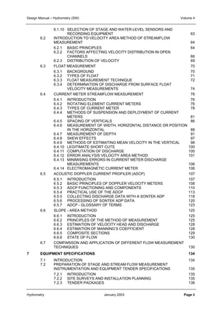Design Manual – Hydrometry (SW) Volume 4 
6.1.10 SELECTION OF STAGE AND WATER LEVEL SENSORS AND 
RECORDING EQUIPMENT 63 
6.2 INTRODUCTION TO VELOCITY AREA METHOD OF STREAMFLOW 
MEASUREMENT 64 
6.2.1 BASIC PRINCIPLES 64 
6.2.2 FACTORS AFFECTING VELOCITY DISTRIBUTION IN OPEN 
CHANNELS 66 
6.2.3 DISTRIBUTION OF VELOCITY 69 
6.3 FLOAT MEASUREMENT 70 
6.3.1 BACKGROUND 70 
6.3.2 TYPES OF FLOAT 71 
6.3.3 FLOAT MEASUREMENT TECHNIQUE 72 
6.3.4 DETERMINATION OF DISCHARGE FROM SURFACE FLOAT 
VELOCITY MEASUREMENTS 74 
6.4 CURRENT METER STREAMFLOW MEASUREMENT 76 
6.4.1 INTRODUCTION 76 
6.4.2 ROTATING ELEMENT CURRENT METERS 76 
6.4.3 TYPES OF CURRENT METER 78 
6.4.4 METHODS OF SUSPENSION AND DEPLOYMENT OF CURRENT 
METERS 81 
6.4.5 SPACING OF VERTICALS 86 
6.4.6 MEASUREMENT OF WIDTH, HORIZONTAL DISTANCE OR POSITION 
IN THE HORIZONTAL 88 
6.4.7 MEASUREMENT OF DEPTH 91 
6.4.8 SKEW EFFECTS 97 
6.4.9 METHODS OF ESTIMATING MEAN VELOCITY IN THE VERTICAL 98 
6.4.10 LEGITIMATE SHORT CUTS 100 
6.4.11 COMPUTATION OF DISCHARGE 100 
6.4.12 ERROR ANALYSIS VELOCITY AREA METHOD 101 
6.4.13 MINIMISING ERRORS IN CURRENT METER DISCHARGE 
MEASUREMENTS 106 
6.4.14 ELECTROMAGNETIC CURRENT METER 106 
6.5 ACOUSTIC DOPPLER CURRENT PROFILER (ADCP) 107 
6.5.1 INTRODUCTION 107 
6.5.2 BASIC PRINCIPLES OF DOPPLER VELOCITY METERS 108 
6.5.3 ADCP FUNCTIONING AND COMPONENTS 110 
6.5.4 PRACTICAL USE OF THE ADCP 113 
6.5.5 COLLECTING DISCHARGE DATA WITH A SONTEK ADP 118 
6.5.6 PROCESSING OF SONTEK ADP DATA 120 
6.5.7 ADCP - GLOSSARY OF TERMS 123 
6.6 SLOPE - AREA METHOD 125 
6.6.1 INTRODUCTION 125 
6.6.2 PRINCIPLES OF THE METHOD OF MEASUREMENT 125 
6.6.3 ESTIMATION OF VELOCITY HEAD AND DISCHARGE 128 
6.6.4 ESTIMATION OF MANNING’S COEFFICIENT 128 
6.6.5 COMPOSITE SECTIONS 129 
6.6.6 STATE OF FLOW 130 
6.7 COMPARISON AND APPLICATION OF DIFFERENT FLOW MEASUREMENT 
TECHNIQUES 130 
7 EQUIPMENT SPECIFICATIONS 134 
7.1 INTRODUCTION 134 
7.2 PREPARATION OF STAGE AND STREAM FLOW MEASUREMENT 
INSTRUMENTATION AND EQUIPMENT TENDER SPECIFICATIONS 135 
7.2.1 INTRODUCTION 135 
7.2.2 SITE SURVEYS AND INSTALLATION PLANNING 135 
7.2.3 TENDER PACKAGES 136 
Hydrometry January 2003 Page ii 
 