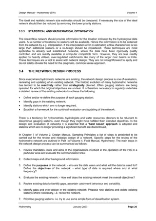 Design Manual – Hydrometry (SW) Volume 4 
The ideal and realistic network size estimates should be compared. If necessary the size of the ideal 
network should then be reduced by removing the lower priority stations. 
3.3.3 STATISTICAL AND MATHEMATICAL OPTIMISATION 
The streamflow network should provide information for the location indicated by the hydrological data 
users. At a number of locations no stations will be available. Hence the information is to be obtained 
from the network by e.g. interpolation. If the interpolation error in estimating a flow characteristic is too 
large than additional stations or a re-design should be considered. These techniques are most 
applicable to already well established networks, where the data have been rigorously quality 
controlled and are readily available in computer compatible form. However, they are less readily 
applied to heavily utilised, over-regulated catchments like many of the larger river basins in India. 
These techniques are a tool to assist with network design. They are not straightforward to apply and 
do not totally obviate the need for the pragmatic, common sense approach. 
3.4 THE NETWORK DESIGN PROCESS 
Since everywhere hydrometric networks are existing, the network design process is one of evaluation, 
reviewing and updating of an existing network. The historic evolution of many hydrometric networks 
has tended to be reactively rather than strategically planned. Often gauging stations are being 
operated for which the original objectives are unclear. It is therefore necessary to regularly undertake 
a detailed review of the existing networks to achieve the following: 
• Define and/or re-define the purpose of each gauging station; 
• Identify gaps in the existing network; 
• Identify stations which are no longer required; 
• Establish a framework for the continual evaluation and updating of the network. 
There is a tendency for hydrometrists, hydrologists and water resources planners to be reluctant to 
discontinue gauging stations, even though they might have fulfilled their intended objectives. In the 
design and evaluation of networks it is essential that a ‘hard nosed’ approach is adopted and 
stations which are no longer providing a significant benefit are discontinued. 
In Chapter 7 of Volume 2, Design Manual, Sampling Principles a list of steps is presented to be 
carried out for the review and redesign design of a network. Specific steps for the review of the 
hydrometric network are outlined in Part I of Volume 4, Field Manual, Hydrometry. The main steps in 
the network design process can be summarised as follows: 
1. Review mandates, roles and aims of the organisations involved in the operation of the HIS in a 
particular area and evaluate the communication links. 
2. Collect maps and other background information. 
3. Define the purposes of the network: - who are the data users and what will the data be used for? 
Define the objectives of the network: - what type of data is required where and at what 
frequency? 
4. Evaluate the existing network: - How well does the existing network meet the overall objectives? 
5. Review existing data to identify gaps, ascertain catchment behaviour and variability. 
6. Identify gaps and over-design in the existing network: Propose new stations and delete existing 
stations where necessary, i.e. revise the network. 
7. Prioritise gauging stations: i.e. try to use some simple form of classification system. 
Hydrometry January 2003 Page 26 
 