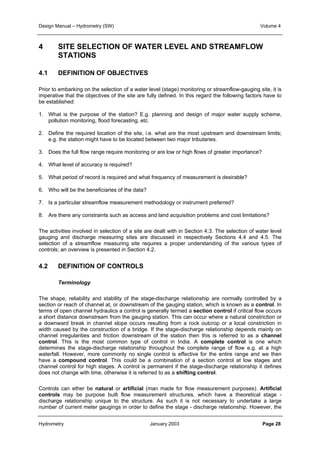 Design Manual – Hydrometry (SW) Volume 4 
4 SITE SELECTION OF WATER LEVEL AND STREAMFLOW 
STATIONS 
4.1 DEFINITION OF OBJECTIVES 
Prior to embarking on the selection of a water level (stage) monitoring or streamflow-gauging site, it is 
imperative that the objectives of the site are fully defined. In this regard the following factors have to 
be established: 
1. What is the purpose of the station? E.g. planning and design of major water supply scheme, 
pollution monitoring, flood forecasting, etc. 
2. Define the required location of the site, i.e. what are the most upstream and downstream limits; 
e.g. the station might have to be located between two major tributaries. 
3. Does the full flow range require monitoring or are low or high flows of greater importance? 
4. What level of accuracy is required? 
5. What period of record is required and what frequency of measurement is desirable? 
6. Who will be the beneficiaries of the data? 
7. Is a particular streamflow measurement methodology or instrument preferred? 
8. Are there any constraints such as access and land acquisition problems and cost limitations? 
The activities involved in selection of a site are dealt with in Section 4.3. The selection of water level 
gauging and discharge measuring sites are discussed in respectively Sections 4.4 and 4.5. The 
selection of a streamflow measuring site requires a proper understanding of the various types of 
controls; an overview is presented in Section 4.2. 
4.2 DEFINITION OF CONTROLS 
Terminology 
The shape, reliability and stability of the stage-discharge relationship are normally controlled by a 
section or reach of channel at, or downstream of the gauging station, which is known as a control. In 
terms of open channel hydraulics a control is generally termed a section control if critical flow occurs 
a short distance downstream from the gauging station. This can occur where a natural constriction or 
a downward break in channel slope occurs resulting from a rock outcrop or a local constriction in 
width caused by the construction of a bridge. If the stage-discharge relationship depends mainly on 
channel irregularities and friction downstream of the station then this is referred to as a channel 
control. This is the most common type of control in India. A complete control is one which 
determines the stage-discharge relationship throughout the complete range of flow e.g. at a high 
waterfall. However, more commonly no single control is effective for the entire range and we then 
have a compound control. This could be a combination of a section control at low stages and 
channel control for high stages. A control is permanent if the stage-discharge relationship it defines 
does not change with time, otherwise it is referred to as a shifting control. 
Controls can ether be natural or artificial (man made for flow measurement purposes). Artificial 
controls may be purpose built flow measurement structures, which have a theoretical stage - 
discharge relationship unique to the structure. As such it is not necessary to undertake a large 
number of current meter gaugings in order to define the stage - discharge relationship. However, the 
Hydrometry January 2003 Page 28 
 