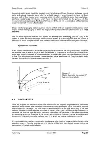 Design Manual – Hydrometry (SW) Volume 4 
theoretical relationships should be checked over the full range of flows. Reservoir spillways, control 
weirs and anicuts frequently come into the ‘artificial’ category, even though they have not been 
purpose built for flow measurement purposes, since it is often possible to derive theoretical stage-discharge 
relationships. Structures, which have not been constructed for the purpose of flow 
measurement such as bridges, floodway channels and drifts, are not considered as artificial controls 
since they normally require full calibration. 
Stage - discharge gauging stations such as natural controls and non-purpose built structures, which 
require current meter gauging to define the stage-discharge relationship are often referred to as rated 
sections. 
The two most important attributes of a control are stability and sensitivity (the two “S”s). If the 
control is stable the stage-discharge relation will be stable. It is also important that the control is 
sensitive, i.e. small changes in water level should correspond to relatively small changes in discharge. 
Hydrometric sensitivity 
It is a primary requirement for stage-discharge gauging stations that the rating relationship should be 
as sensitive over as wide a range of flows as possible. In other words, any change in the recorded 
water level should correspond to a relatively limited (in percentage rather than absolute terms) change 
in flow. This is illustrated by the rating curves sketched below, see Figure 4.1. From this sketch it can 
be seen, that rating 1 is more sensitive than rating 2. 
Figure 4.1: 
Sketch illustrating the concept of 
hydrometric sensitivity 
h 
Δh 
ΔQ1 ΔQ2 
4.3 SITE SURVEYS 
Rating 1 
Rating 2 
Q 
ΔQ1<< ΔQ2 for same Δh 
Once the purpose and objectives have been defined and the engineer responsible has considered 
what flow measurement and automatic water level recording techniques could be suitable, the site 
selection process can begin. The final choice of site will depend on the type and quality of the data 
required, the method to be deployed and other factors such as logistics and budgetary constraints. In 
particular the final site selection might be mainly determined by the choice of the most appropriate 
equipment or technique. Therefore, some guidance is provided in Chapter 6, on the advantages and 
limitations of different hydrometric methods used in, or which are suitable for Indian conditions. 
In order to select the most appropriate site, considerable effort needs to be expended undertaking site 
selection surveys. The site selection surveys can be divided into four distinct phases, which are 
summarised in the sub-sections below: 
Hydrometry January 2003 Page 29 
 
