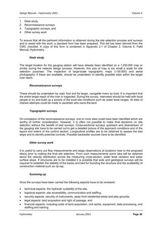 Design Manual – Hydrometry (SW) Volume 4 
1. Desk study 
2. Reconnaissance surveys 
3. Topographic surveys, and 
4. Other survey work 
To ensure that all the pertinent information is obtained during the site selection process and surveys 
and to assist with the work, a standard form has been prepared. This list has been derived from the 
CWC checklist. A copy of this form is contained in Appendix 2.1 of Chapter 2, Volume 4, Field 
Manual, Hydrometry. 
Desk study 
The target location for the gauging station will have already been identified on a 1:250,000 map or 
similar during the network design process. However, this size of map is too small a scale for site 
selection purposes. The inspection of large-scale topographic maps (1:50,000) and aerial 
photographs, if these are available, should be undertaken to identify possible sites within the target 
river reach. 
Reconnaissance surveys 
These should be undertaken by road, foot and for larger, navigable rivers by boat. It is important that 
the entire target reach of the river is inspected. During the survey, interviews should be held with local 
people to try and build up a picture of the local site conditions such as water level ranges. At sites of 
interest attempts could be made to ascertain who owns the land. 
Topographic surveys 
On completion of the reconnaissance surveys, one or more sites could have been identified which are 
worthy of further consideration. However, it is often not possible to make final decisions on site 
selection without the benefit of bed surveys. Cross-sectional surveys upstream and downstream of 
the gauging site have to be carried out to get a detailed picture of the approach conditions and of the 
layout and extent of the control section. Longitudinal profiles are to be obtained to assess the bed 
slope and to identify potential controls. Possible backwater sources have to be identified. 
Other survey work 
It is useful to carry out flow measurements and stage observations at locations near to the proposed 
site(s) prior to making the final site selection. From such measurements some idea will be obtained 
about the velocity distribution across the measuring cross-section, water level variation and water 
surface slope. If structures are to be installed it is possible that soils and geological surveys will be 
required to establish the stability of the banks and bed for founding the structure and the availability of 
construction material such as rip-rap. 
Summing up 
Once the surveys have been carried the following aspects have to be reviewed: 
• technical aspects: the hydraulic suitability of the site, 
• logistical aspects: site accessibility, communication and staffing, 
• security aspects: security of instruments, away from residential areas and play grounds, 
• legal aspects: land acquisition and right of passage, and 
• financial aspects, including costs of land acquisition, civil works, equipment, data processing, and 
staffing and training. 
Hydrometry January 2003 Page 30 
 