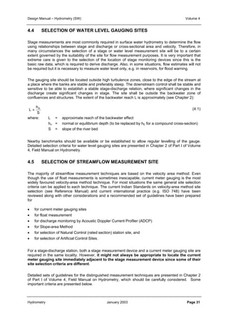 Design Manual – Hydrometry (SW) Volume 4 
4.4 SELECTION OF WATER LEVEL GAUGING SITES 
Stage measurements are most commonly required in surface water hydrometry to determine the flow 
using relationships between stage and discharge or cross-sectional area and velocity. Therefore, in 
many circumstances the selection of a stage or water level measurement site will be to a certain 
extent governed by the suitability of the site for flow measurement purposes. It is very important that 
extreme care is given to the selection of the location of stage monitoring devices since this is the 
basic raw data, which is required to derive discharge. Also, in some situations, flow estimates will not 
be required but it is necessary to measure water level only, e.g. in reservoirs, for flood warning. 
The gauging site should be located outside high turbulence zones, close to the edge of the stream at 
a place where the banks are stable and preferably steep. The downstream control shall be stable and 
sensitive to be able to establish a stable stage-discharge relation, where significant changes in the 
discharge create significant changes in stage. The site shall be outside the backwater zone of 
confluences and structures. The extent of the backwater reach L is approximately (see Chapter 2): 
(4.1) 
h 
L ≈ n 
S 
where: L = approximate reach of the backwater effect 
hn = normal or equilibrium depth (to be replaced by hE for a compound cross-section) 
S = slope of the river bed 
Nearby benchmarks should be available or be established to allow regular levelling of the gauge. 
Detailed selection criteria for water level gauging sites are presented in Chapter 2 of Part I of Volume 
4, Field Manual on Hydrometry. 
4.5 SELECTION OF STREAMFLOW MEASUREMENT SITE 
The majority of streamflow measurement techniques are based on the velocity area method. Even 
though the use of float measurements is sometimes inescapable, current meter gauging is the most 
widely favoured velocity-area method technique. For most situations the same general site selection 
criteria can be applied to each technique. The current Indian Standards on velocity-area method site 
selection (see Reference Manual) and current international practice (e.g. ISO 748) have been 
reviewed along with other considerations and a recommended set of guidelines have been prepared 
for 
• for current meter gauging sites 
• for float measurement 
• for discharge monitoring by Acoustic Doppler Current Profiler (ADCP) 
• for Slope-area Method 
• for selection of Natural Control (rated section) station site, and 
• for selection of Artificial Control Sites. 
For a stage-discharge station, both a stage measurement device and a current meter gauging site are 
required in the same locality. However, it might not always be appropriate to locate the current 
meter gauging site immediately adjacent to the stage measurement device since some of their 
site selection criteria are different. 
Detailed sets of guidelines for the distinguished measurement techniques are presented in Chapter 2 
of Part I of Volume 4, Field Manual on Hydrometry, which should be carefully considered. Some 
important criteria are presented below. 
Hydrometry January 2003 Page 31 
 
