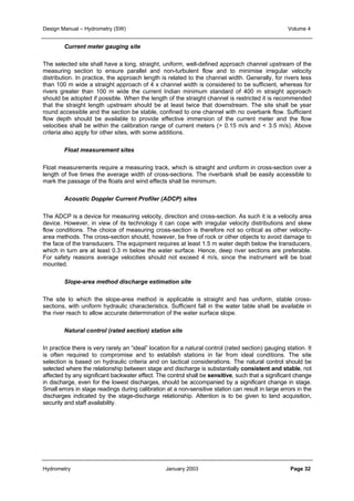 Design Manual – Hydrometry (SW) Volume 4 
Current meter gauging site 
The selected site shall have a long, straight, uniform, well-defined approach channel upstream of the 
measuring section to ensure parallel and non-turbulent flow and to minimise irregular velocity 
distribution. In practice, the approach length is related to the channel width. Generally, for rivers less 
than 100 m wide a straight approach of 4 x channel width is considered to be sufficient, whereas for 
rivers greater than 100 m wide the current Indian minimum standard of 400 m straight approach 
should be adopted if possible. When the length of the straight channel is restricted it is recommended 
that the straight length upstream should be at least twice that downstream. The site shall be year 
round accessible and the section be stable, confined to one channel with no overbank flow. Sufficient 
flow depth should be available to provide effective immersion of the current meter and the flow 
velocities shall be within the calibration range of current meters (> 0.15 m/s and < 3.5 m/s). Above 
criteria also apply for other sites, with some additions. 
Float measurement sites 
Float measurements require a measuring track, which is straight and uniform in cross-section over a 
length of five times the average width of cross-sections. The riverbank shall be easily accessible to 
mark the passage of the floats and wind effects shall be minimum. 
Acoustic Doppler Current Profiler (ADCP) sites 
The ADCP is a device for measuring velocity, direction and cross-section. As such it is a velocity area 
device. However, in view of its technology it can cope with irregular velocity distributions and skew 
flow conditions. The choice of measuring cross-section is therefore not so critical as other velocity-area 
methods. The cross-section should, however, be free of rock or other objects to avoid damage to 
the face of the transducers. The equipment requires at least 1.5 m water depth below the transducers, 
which in turn are at least 0.3 m below the water surface. Hence, deep river sections are preferable. 
For safety reasons average velocities should not exceed 4 m/s, since the instrument will be boat 
mounted. 
Slope-area method discharge estimation site 
The site to which the slope-area method is applicable is straight and has uniform, stable cross-sections, 
with uniform hydraulic characteristics. Sufficient fall in the water table shall be available in 
the river reach to allow accurate determination of the water surface slope. 
Natural control (rated section) station site 
In practice there is very rarely an “ideal” location for a natural control (rated section) gauging station. It 
is often required to compromise and to establish stations in far from ideal conditions. The site 
selection is based on hydraulic criteria and on tactical considerations. The natural control should be 
selected where the relationship between stage and discharge is substantially consistent and stable, not 
affected by any significant backwater effect. The control shall be sensitive, such that a significant change 
in discharge, even for the lowest discharges, should be accompanied by a significant change in stage. 
Small errors in stage readings during calibration at a non-sensitive station can result in large errors in the 
discharges indicated by the stage-discharge relationship. Attention is to be given to land acquisition, 
security and staff availability. 
Hydrometry January 2003 Page 32 
 