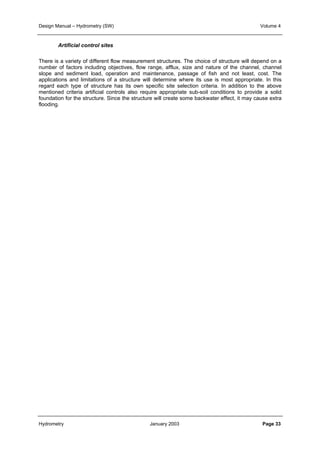Design Manual – Hydrometry (SW) Volume 4 
Artificial control sites 
There is a variety of different flow measurement structures. The choice of structure will depend on a 
number of factors including objectives, flow range, afflux, size and nature of the channel, channel 
slope and sediment load, operation and maintenance, passage of fish and not least, cost. The 
applications and limitations of a structure will determine where its use is most appropriate. In this 
regard each type of structure has its own specific site selection criteria. In addition to the above 
mentioned criteria artificial controls also require appropriate sub-soil conditions to provide a solid 
foundation for the structure. Since the structure will create some backwater effect, it may cause extra 
flooding. 
Hydrometry January 2003 Page 33 
 