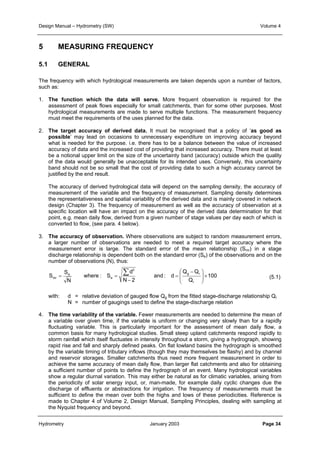 Design Manual – Hydrometry (SW) Volume 4 
The frequency with which hydrological measurements are taken depends upon a number of factors, 
such as: 
1. The function which the data will serve. More frequent observation is required for the 
assessment of peak flows especially for small catchments, than for some other purposes. Most 
hydrological measurements are made to serve multiple functions. The measurement frequency 
must meet the requirements of the uses planned for the data. 
2. The target accuracy of derived data. It must be recognised that a policy of ‘as good as 
possible’ may lead on occasions to unnecessary expenditure on improving accuracy beyond 
what is needed for the purpose. i.e. there has to be a balance between the value of increased 
accuracy of data and the increased cost of providing that increased accuracy. There must at least 
be a notional upper limit on the size of the uncertainty band (accuracy) outside which the quality 
of the data would generally be unacceptable for its intended uses. Conversely, this uncertainty 
band should not be so small that the cost of providing data to such a high accuracy cannot be 
justified by the end result. 
The accuracy of derived hydrological data will depend on the sampling density, the accuracy of 
measurement of the variable and the frequency of measurement. Sampling density determines 
the representativeness and spatial variability of the derived data and is mainly covered in network 
design (Chapter 3). The frequency of measurement as well as the accuracy of observation at a 
specific location will have an impact on the accuracy of the derived data determination for that 
point, e.g. mean daily flow, derived from a given number of stage values per day each of which is 
converted to flow, (see para. 4 below). 
3. The accuracy of observation. Where observations are subject to random measurement errors, 
a larger number of observations are needed to meet a required target accuracy where the 
measurement error is large. The standard error of the mean relationship (Smr) in a stage 
discharge relationship is dependent both on the standard error (Se) of the observations and on the 
number of observations (N), thus: 
100 
−  
Q Q 
 
5 MEASURING FREQUENCY 
5.1 GENERAL 
= = Σ 
  
g r 
× mr Q 
and : d 
d 
2 
− 
N 2 
where : S 
S 
e 
N 
S 
r 
e 
 
  
= 
(5.1) 
with: d = relative deviation of gauged flow Qg from the fitted stage-discharge relationship Qr 
N = number of gaugings used to define the stage-discharge relation 
4. The time variability of the variable. Fewer measurements are needed to determine the mean of 
a variable over given time, if the variable is uniform or changing very slowly than for a rapidly 
fluctuating variable. This is particularly important for the assessment of mean daily flow, a 
common basis for many hydrological studies. Small steep upland catchments respond rapidly to 
storm rainfall which itself fluctuates in intensity throughout a storm, giving a hydrograph, showing 
rapid rise and fall and sharply defined peaks. On flat lowland basins the hydrograph is smoothed 
by the variable timing of tributary inflows (though they may themselves be flashy) and by channel 
and reservoir storages. Smaller catchments thus need more frequent measurement in order to 
achieve the same accuracy of mean daily flow, than larger flat catchments and also for obtaining 
a sufficient number of points to define the hydrograph of an event. Many hydrological variables 
show a regular diurnal variation. This may either be natural as for climatic variables, arising from 
the periodicity of solar energy input, or, man-made, for example daily cyclic changes due the 
discharge of effluents or abstractions for irrigation. The frequency of measurements must be 
sufficient to define the mean over both the highs and lows of these periodicities. Reference is 
made to Chapter 4 of Volume 2, Design Manual, Sampling Principles, dealing with sampling at 
the Nyquist frequency and beyond. 
Hydrometry January 2003 Page 34 
 