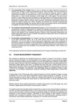 Design Manual – Hydrometry (SW) Volume 4 
5. The seasonality of the variable. Flows in rivers or streams are highly seasonal and during the 
monsoon the changes in stage and discharge can be rapid and large. Thus the frequency of 
measurement of stage has to reflect this. Therefore, during the monsoon season a higher 
measurement frequency is required (hourly or less). It can also be further reduced if an event is 
taking place i.e. more manual readings or event trigger set in data logger. The past manual 
practice in many States has been for daytime hourly observations of river level during the lean 
season and 24-hour readings during the monsoon. The latter requires two additional staff (and the 
associated increased costs) to ensure record continuity. Occasional out-of-season storms are 
missed by daytime reading only. Where variables are observed and recorded autographically 
(chart) and especially digitally, the required data for these out-of-season storms can be captured 
at negligible increased handling and processing cost (see next para.) 
6. The marginal cost/cost-benefit of improved accuracy. If manual observations are undertaken, 
increasing the number of observations to improve the definition (accuracy) may require more 
observer time (man-days). Therefore, costs will increase proportionally and decisions have to be 
made on the benefits of the increased accuracy. However, where automated observations are 
already taking place either by chart or DWLR, the frequency of observation can be increased with 
only a negligible increase in cost. 
7. The benefits of standardisation. It is simpler to process and analyse records which are arriving 
at the Data Processing Centre, all in the same format and with the same frequency of 
observation. This is true, both for manual data and for digital data, where batch processing of 
records by computer is simplified. It may be preferable for digital observations to standardise on a 
time interval close to the minimum requirement, than to adjust the frequency at each station to its 
functions, accuracies and time variability of the parameter being measured, many of which are 
imprecisely known. 
In the subsequent sections the required sampling frequencies for stage and discharge are dealt with. 
5.2 STAGE MEASUREMENT FREQUENCY 
The procedure to determine the sampling frequency is outlined in Chapter 5 of Volume 2, Design 
Manual, Sampling Principles. For full reproduction of the stage variation a sampling interval slightly 
less than the Nyquist interval should be applied. This not only applies when interest is in peak flows, 
but when rates of rise and of fall of the hydrograph have to be reproduced to accurately determine the 
discharge of flashy floods in flat rivers. To estimate the mean flow over a certain period of time a 
larger interval will suffice. Below, the sampling frequencies suggested for various types of rivers and 
measurement techniques are presented. The frequencies given are indicative, based on past 
experience. It is, however, necessary to verify the validity of these frequencies in view of the 
objectives. 
In larger flatter rivers of Peninsular India a general frequency of hourly readings of stage is usually 
acceptable. For a few small upland catchments used for special purposes or research, 15 or 30 
minute observations may be used to define the rainfall-runoff response. For the design of minor 
irrigation schemes and bridge and culvert design on small catchments, 15 minute observations may 
also prove useful. 
Different practice will be adopted depending on whether measurement is by staff gauge only, chart 
recorder or digital water level recorder, as summarised in Table 5.1. 
For digital recorders the standard practice should be for a maximum time interval between readings of 
one hour. On large natural lowland rivers, such an interval may be unnecessarily small, but few such 
rivers in India are natural. Levels may change comparatively quickly as a result of river regulation and 
abstraction a short distance upstream. Information on such changes is often helpful in scheme 
operation and in analysis for example of times of travel. For small catchments, particularly those in 
mountainous, high intensity rainfall areas a frequency of 15 minutes may be required. 
Hydrometry January 2003 Page 35 
 