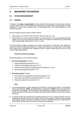 Design Manual – Hydrometry (SW) Volume 4 
6 MEASURING TECHNIQUES 
6.1 STAGE MEASUREMENT 
6.1.1 GENERAL 
In Chapter 1 the stage or gauge height has been defined as the elevation of the free water surface of 
a stream relative to a local or national datum, measured by a gauge. Stage or gauge height is usually 
expressed in metres and hundredths (cm) or thousandths (mm) of a metre depending on the 
resolution required. 
Records of stage may be of direct or indirect interest: 
• direct interest: e.g. for flood or low flow levels, reservoir levels, etc., and 
• indirect interest : to derive a second variable, e.g. the discharge of a river using a stage-discharge 
relation (Q = f1(h)) or the surface area and/or volume of a reservoir as determined by a stage-area 
and/or stage-storage relationship (A = f2(h), V = f3(h)). 
The determination of stage is therefore an important measurement in hydrometry. The reliability of 
continuous records of discharge derived from a stage record depends to a large extent on the quality 
of the stage record. Instruments and installations used to measure stage range vary from the very 
simple to highly sophisticated. 
Overview of water level gauges 
Water-level gauges in use in the HIS comprise: 
1. Non-recording gauges, including: 
• Vertical staff gauges (Sub-section 6.1.2) 
• Inclined or ramp gauges (Sub-section 6.1.3) 
• Crest (maximum water level) stage gauges (Sub-section 6.1.4), and 
• Electric tape gauges (Sub-section 6.1.5) 
2. Recording gauges, covering: 
• Float system with autographic recording (Sub-section 6.1.6), 
• Float system with digital recording (Sub-section 6.1.7), and 
• Pressure transducers (Sub-section 6.1.8). 
Note: 
1. The recording gauges are often distinguished according to the recording medium in Autographic 
Water Level Recorder, AWLR, and Digital Water Level Recorder, DWLR, which stores the data in 
an electronic data logger. The float system with autographic recording is then classified as an 
AWLR, whereas the float system with digital recording is called a DWLR as well as the pressure 
transducer. 
2. A number of other non-recording and recording devices are in use in various countries, like wire-weight 
gauge, float tape gauge, chain gauge, hook and pointer gauges, bubbler pressure gauges 
and ultrasonic gauges. The reader is referred to Volume 4, Reference Manual on Hydrometry for 
further details and information on water level sensors used elsewhere. 
Hydrometry January 2003 Page 38 
 