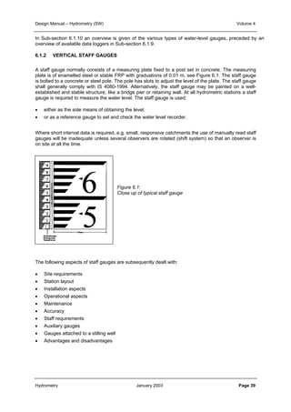 Design Manual – Hydrometry (SW) Volume 4 
In Sub-section 6.1.10 an overview is given of the various types of water-level gauges, preceded by an 
overview of available data loggers in Sub-section 6.1.9. 
6.1.2 VERTICAL STAFF GAUGES 
A staff gauge normally consists of a measuring plate fixed to a post set in concrete. The measuring 
plate is of enamelled steel or stable FRP with graduations of 0.01 m, see Figure 6.1. The staff gauge 
is bolted to a concrete or steel pole. The pole has slots to adjust the level of the plate. The staff gauge 
shall generally comply with IS 4080-1994. Alternatively, the staff gauge may be painted on a well-established 
and stable structure, like a bridge pier or retaining wall. At all hydrometric stations a staff 
gauge is required to measure the water level. The staff gauge is used: 
• either as the sole means of obtaining the level, 
• or as a reference gauge to set and check the water level recorder. 
Where short interval data is required, e.g. small, responsive catchments the use of manually read staff 
gauges will be inadequate unless several observers are rotated (shift system) so that an observer is 
on site at all the time. 
Figure 6.1: 
Close up of typical staff gauge 
The following aspects of staff gauges are subsequently dealt with: 
• Site requirements 
• Station layout 
• Installation aspects 
• Operational aspects 
• Maintenance 
• Accuracy 
• Staff requirements 
• Auxiliary gauges 
• Gauges attached to a stilling well 
• Advantages and disadvantages 
Hydrometry January 2003 Page 39 
 