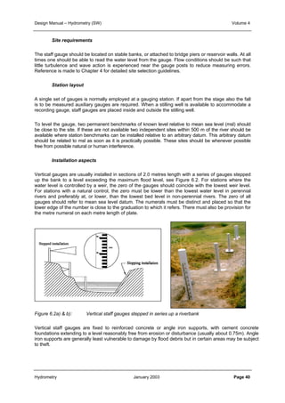 Design Manual – Hydrometry (SW) Volume 4 
Site requirements 
The staff gauge should be located on stable banks, or attached to bridge piers or reservoir walls. At all 
times one should be able to read the water level from the gauge. Flow conditions should be such that 
little turbulence and wave action is experienced near the gauge posts to reduce measuring errors. 
Reference is made to Chapter 4 for detailed site selection guidelines. 
Station layout 
A single set of gauges is normally employed at a gauging station. If apart from the stage also the fall 
is to be measured auxiliary gauges are required. When a stilling well is available to accommodate a 
recording gauge, staff gauges are placed inside and outside the stilling well. 
To level the gauge, two permanent benchmarks of known level relative to mean sea level (msl) should 
be close to the site. If these are not available two independent sites within 500 m of the river should be 
available where station benchmarks can be installed relative to an arbitrary datum. This arbitrary datum 
should be related to msl as soon as it is practically possible. These sites should be whenever possible 
free from possible natural or human interference. 
Installation aspects 
Vertical gauges are usually installed in sections of 2.0 metres length with a series of gauges stepped 
up the bank to a level exceeding the maximum flood level, see Figure 6.2. For stations where the 
water level is controlled by a weir, the zero of the gauges should coincide with the lowest weir level. 
For stations with a natural control, the zero must be lower than the lowest water level in perennial 
rivers and preferably at, or lower, than the lowest bed level in non-perennial rivers. The zero of all 
gauges should refer to mean sea level datum. The numerals must be distinct and placed so that the 
lower edge of the number is close to the graduation to which it refers. There must also be provision for 
the metre numeral on each metre length of plate. 
Figure 6.2a) & b): Vertical staff gauges stepped in series up a riverbank 
Vertical staff gauges are fixed to reinforced concrete or angle iron supports, with cement concrete 
foundations extending to a level reasonably free from erosion or disturbance (usually about 0.75m). Angle 
iron supports are generally least vulnerable to damage by flood debris but in certain areas may be subject 
to theft. 
Hydrometry January 2003 Page 40 
 