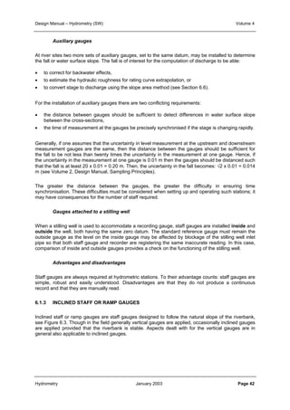 Design Manual – Hydrometry (SW) Volume 4 
Auxiliary gauges 
At river sites two more sets of auxiliary gauges, set to the same datum, may be installed to determine 
the fall or water surface slope. The fall is of interest for the computation of discharge to be able: 
• to correct for backwater effects, 
• to estimate the hydraulic roughness for rating curve extrapolation, or 
• to convert stage to discharge using the slope area method (see Section 6.6). 
For the installation of auxiliary gauges there are two conflicting requirements: 
• the distance between gauges should be sufficient to detect differences in water surface slope 
between the cross-sections, 
• the time of measurement at the gauges be precisely synchronised if the stage is changing rapidly. 
Generally, if one assumes that the uncertainty in level measurement at the upstream and downstream 
measurement gauges are the same, then the distance between the gauges should be sufficient for 
the fall to be not less than twenty times the uncertainty in the measurement at one gauge. Hence, if 
the uncertainty in the measurement at one gauge is 0.01 m then the gauges should be distanced such 
that the fall is at least 20 x 0.01 = 0.20 m. Then, the uncertainty in the fall becomes: √2 x 0.01 = 0.014 
m (see Volume 2, Design Manual, Sampling Principles). 
The greater the distance between the gauges, the greater the difficulty in ensuring time 
synchronisation. These difficulties must be considered when setting up and operating such stations; it 
may have consequences for the number of staff required. 
Gauges attached to a stilling well 
When a stilling well is used to accommodate a recording gauge, staff gauges are installed inside and 
outside the well, both having the same zero datum. The standard reference gauge must remain the 
outside gauge as the level on the inside gauge may be affected by blockage of the stilling well inlet 
pipe so that both staff gauge and recorder are registering the same inaccurate reading. In this case, 
comparison of inside and outside gauges provides a check on the functioning of the stilling well. 
Advantages and disadvantages 
Staff gauges are always required at hydrometric stations. To their advantage counts: staff gauges are 
simple, robust and easily understood. Disadvantages are that they do not produce a continuous 
record and that they are manually read. 
6.1.3 INCLINED STAFF OR RAMP GAUGES 
Inclined staff or ramp gauges are staff gauges designed to follow the natural slope of the riverbank, 
see Figure 6.3. Though in the field generally vertical gauges are applied, occasionally inclined gauges 
are applied provided that the riverbank is stable. Aspects dealt with for the vertical gauges are in 
general also applicable to inclined gauges. 
Hydrometry January 2003 Page 42 
 