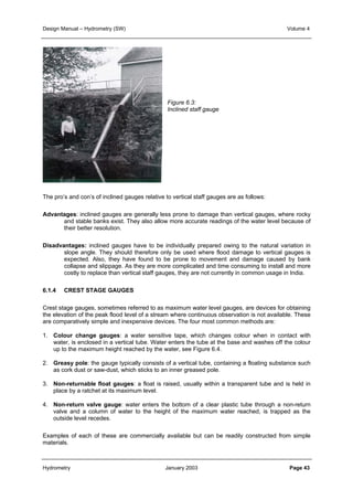 Design Manual – Hydrometry (SW) Volume 4 
Figure 6.3: 
Inclined staff gauge 
The pro’s and con’s of inclined gauges relative to vertical staff gauges are as follows: 
Advantages: inclined gauges are generally less prone to damage than vertical gauges, where rocky 
and stable banks exist. They also allow more accurate readings of the water level because of 
their better resolution. 
Disadvantages: inclined gauges have to be individually prepared owing to the natural variation in 
slope angle. They should therefore only be used where flood damage to vertical gauges is 
expected. Also, they have found to be prone to movement and damage caused by bank 
collapse and slippage. As they are more complicated and time consuming to install and more 
costly to replace than vertical staff gauges, they are not currently in common usage in India. 
6.1.4 CREST STAGE GAUGES 
Crest stage gauges, sometimes referred to as maximum water level gauges, are devices for obtaining 
the elevation of the peak flood level of a stream where continuous observation is not available. These 
are comparatively simple and inexpensive devices. The four most common methods are: 
1. Colour change gauges: a water sensitive tape, which changes colour when in contact with 
water, is enclosed in a vertical tube. Water enters the tube at the base and washes off the colour 
up to the maximum height reached by the water, see Figure 6.4. 
2. Greasy pole: the gauge typically consists of a vertical tube, containing a floating substance such 
as cork dust or saw-dust, which sticks to an inner greased pole. 
3. Non-returnable float gauges: a float is raised, usually within a transparent tube and is held in 
place by a ratchet at its maximum level. 
4. Non-return valve gauge: water enters the bottom of a clear plastic tube through a non-return 
valve and a column of water to the height of the maximum water reached, is trapped as the 
outside level recedes. 
Examples of each of these are commercially available but can be readily constructed from simple 
materials. 
Hydrometry January 2003 Page 43 
 