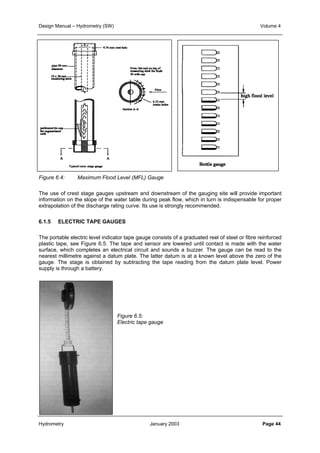 Design Manual – Hydrometry (SW) Volume 4 
Figure 6.4: Maximum Flood Level (MFL) Gauge 
The use of crest stage gauges upstream and downstream of the gauging site will provide important 
information on the slope of the water table during peak flow, which in turn is indispensable for proper 
extrapolation of the discharge rating curve. Its use is strongly recommended. 
6.1.5 ELECTRIC TAPE GAUGES 
The portable electric level indicator tape gauge consists of a graduated reel of steel or fibre reinforced 
plastic tape, see Figure 6.5. The tape and sensor are lowered until contact is made with the water 
surface, which completes an electrical circuit and sounds a buzzer. The gauge can be read to the 
nearest millimetre against a datum plate. The latter datum is at a known level above the zero of the 
gauge. The stage is obtained by subtracting the tape reading from the datum plate level. Power 
supply is through a battery. 
Figure 6.5: 
Electric tape gauge 
Hydrometry January 2003 Page 44 
 