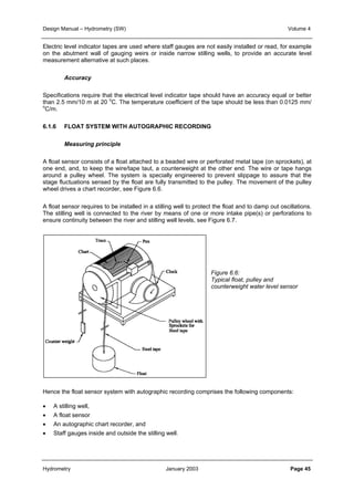 Design Manual – Hydrometry (SW) Volume 4 
Electric level indicator tapes are used where staff gauges are not easily installed or read, for example 
on the abutment wall of gauging weirs or inside narrow stilling wells, to provide an accurate level 
measurement alternative at such places. 
Accuracy 
Specifications require that the electrical level indicator tape should have an accuracy equal or better 
than 2.5 mm/10 m at 20 oC. The temperature coefficient of the tape should be less than 0.0125 mm/ 
oC/m. 
6.1.6 FLOAT SYSTEM WITH AUTOGRAPHIC RECORDING 
Measuring principle 
A float sensor consists of a float attached to a beaded wire or perforated metal tape (on sprockets), at 
one end, and, to keep the wire/tape taut, a counterweight at the other end. The wire or tape hangs 
around a pulley wheel. The system is specially engineered to prevent slippage to assure that the 
stage fluctuations sensed by the float are fully transmitted to the pulley. The movement of the pulley 
wheel drives a chart recorder, see Figure 6.6. 
A float sensor requires to be installed in a stilling well to protect the float and to damp out oscillations. 
The stilling well is connected to the river by means of one or more intake pipe(s) or perforations to 
ensure continuity between the river and stilling well levels, see Figure 6.7. 
Figure 6.6: 
Typical float, pulley and 
counterweight water level sensor 
Hence the float sensor system with autographic recording comprises the following components: 
• A stilling well, 
• A float sensor 
• An autographic chart recorder, and 
• Staff gauges inside and outside the stilling well. 
Hydrometry January 2003 Page 45 
 