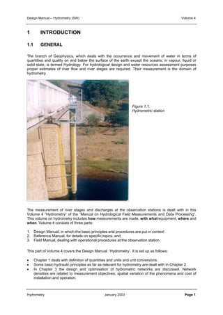 Design Manual – Hydrometry (SW) Volume 4 
1 INTRODUCTION 
1.1 GENERAL 
The branch of Geophysics, which deals with the occurrence and movement of water in terms of 
quantities and quality on and below the surface of the earth except the oceans, in vapour, liquid or 
solid state, is termed Hydrology. For hydrological design and water resources assessment purposes 
proper estimates of river flow and river stages are required. Their measurement is the domain of 
hydrometry. 
Figure 1.1: 
Hydrometric station 
The measurement of river stages and discharges at the observation stations is dealt with in this 
Volume 4 “Hydrometry” of the “Manual on Hydrological Field Measurements and Data Processing”. 
This volume on hydrometry includes how measurements are made, with what equipment, where and 
when. Volume 4 consists of three parts: 
1. Design Manual, in which the basic principles and procedures are put in context 
2. Reference Manual, for details on specific topics, and 
3. Field Manual, dealing with operational procedures at the observation station. 
This part of Volume 4 covers the Design Manual: ‘Hydrometry’. It is set up as follows: 
• Chapter 1 deals with definition of quantities and units and unit conversions. 
• Some basic hydraulic principles as far as relevant for hydrometry are dealt with in Chapter 2. 
• In Chapter 3 the design and optimisation of hydrometric networks are discussed. Network 
densities are related to measurement objectives, spatial variation of the phenomena and cost of 
installation and operation. 
Hydrometry January 2003 Page 1 
 