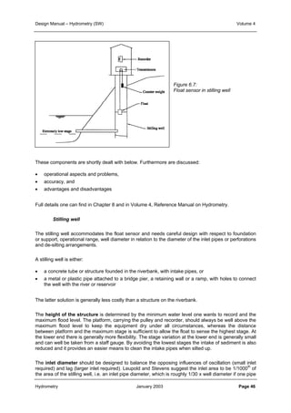 Design Manual – Hydrometry (SW) Volume 4 
Figure 6.7: 
Float sensor in stilling well 
These components are shortly dealt with below. Furthermore are discussed: 
• operational aspects and problems, 
• accuracy, and 
• advantages and disadvantages 
Full details one can find in Chapter 8 and in Volume 4, Reference Manual on Hydrometry. 
Stilling well 
The stilling well accommodates the float sensor and needs careful design with respect to foundation 
or support, operational range, well diameter in relation to the diameter of the inlet pipes or perforations 
and de-silting arrangements. 
A stilling well is either: 
• a concrete tube or structure founded in the riverbank, with intake pipes, or 
• a metal or plastic pipe attached to a bridge pier, a retaining wall or a ramp, with holes to connect 
the well with the river or reservoir 
The latter solution is generally less costly than a structure on the riverbank. 
The height of the structure is determined by the minimum water level one wants to record and the 
maximum flood level. The platform, carrying the pulley and recorder, should always be well above the 
maximum flood level to keep the equipment dry under all circumstances, whereas the distance 
between platform and the maximum stage is sufficient to allow the float to sense the highest stage. At 
the lower end there is generally more flexibility. The stage variation at the lower end is generally small 
and can well be taken from a staff gauge. By avoiding the lowest stages the intake of sediment is also 
reduced and it provides an easier means to clean the intake pipes when silted up. 
The inlet diameter should be designed to balance the opposing influences of oscillation (small inlet 
required) and lag (larger inlet required). Leupold and Stevens suggest the inlet area to be 1/1000th of 
the area of the stilling well, i.e. an inlet pipe diameter, which is roughly 1/30 x well diameter if one pipe 
Hydrometry January 2003 Page 46 
 