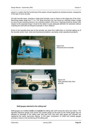 Design Manual – Hydrometry (SW) Volume 4 
sensor in a well is that the functioning of the system should regularly be checked anyhow, irrespective 
of the type of chart recorder. 
On both recorder types, changes in water level activate a pen or stylus on the stage axis of the chart. 
Recording scales range from 1:1 to 1:50. Most recorders can now record an unlimited range in stage 
by use of a pen-reversing device or by unlimited rotation of the drum. Gearing should be chosen with 
respect to the expected range in level at the station to give adequate definition for extraction without 
crowding the chart with too frequent reversals or drum rotations. 
Errors in the recorded level due to the recorder can arise from malfunction or incorrect setting up of 
the recorder and/or chart, clock and mechanical problems, see below under operational problems. 
Figure 6.8: 
Horizontal drum recorder 
Figure 6.9: 
Float operated strip chart 
recorder 
Staff gauges attached to the stilling well 
Staff gauges are installed inside and outside the stilling well, both having the same zero datum. The 
standard reference gauge must remain the outside gauge as the level on the inside gauge may be 
affected by blockage of the stilling well inlet pipe such that both staff gauge and recorder are 
registering the same inaccurate reading. In this case, comparison of inside and outside gauges 
provides a check on the functioning of the stilling well. 
Hydrometry January 2003 Page 48 
 