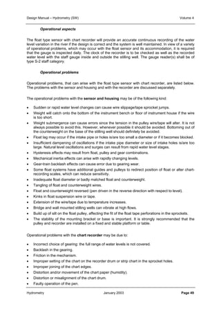 Design Manual – Hydrometry (SW) Volume 4 
Operational aspects 
The float type sensor with chart recorder will provide an accurate continuous recording of the water 
level variation in the river if the design is correct and the system is well maintained. In view of a variety 
of operational problems, which may occur with the float sensor and its accommodation, it is required 
that the gauge is inspected daily. The clock of the recorder is to be checked as well as the recorded 
water level with the staff gauge inside and outside the stilling well. The gauge reader(s) shall be of 
type S-2 staff category. 
Operational problems 
Operational problems, that can arise with the float type sensor with chart recorder, are listed below. 
The problems with the sensor and housing and with the recorder are discussed separately. 
The operational problems with the sensor and housing may be of the following kind: 
• Sudden or rapid water level changes can cause wire slippage/tape sprocket jumps. 
• Weight will catch onto the bottom of the instrument bench or floor of instrument house if the wire 
is too short. 
• Weight submergence can cause errors since the tension in the pulley wire/tape will alter. It is not 
always possible to avoid this. However, whenever possible it should be avoided. Bottoming out of 
the counterweight on the base of the stilling well should definitely be avoided. 
• Float lag may occur if the intake pipe or holes is/are too small a diameter or if it becomes blocked. 
• Insufficient dampening of oscillations if the intake pipe diameter or size of intake holes is/are too 
large. Natural level oscillations and surges can result from rapid water level stages. 
• Hysteresis effects may result from float, pulley and gear combinations. 
• Mechanical inertia effects can arise with rapidly changing levels. 
• Gear-train backlash effects can cause error due to gearing wear. 
• Some float systems have additional guides and pulleys to redirect position of float or alter chart-recording 
scales, which can reduce sensitivity. 
• Inadequate float diameter or badly matched float and counterweight. 
• Tangling of float and counterweight wires. 
• Float and counterweight reversed (pen driven in the reverse direction with respect to level). 
• Kinks in float suspension wire or tape. 
• Extension of the wire/tape due to temperature increases. 
• Bridge and wall mounted stilling wells can vibrate at high flows. 
• Build up of silt on the float pulley, affecting the fit of the float tape perforations in the sprockets. 
• The stability of the mounting bracket or base is important. It is strongly recommended that the 
pulley and recorder are installed on a fixed and stable platform or table. 
Operational problems with the chart recorder may be due to: 
• Incorrect choice of gearing: the full range of water levels is not covered. 
• Backlash in the gearing. 
• Friction in the mechanism. 
• Improper setting of the chart on the recorder drum or strip chart in the sprocket holes. 
• Improper joining of the chart edges. 
• Distortion and/or movement of the chart paper (humidity). 
• Distortion or misalignment of the chart drum. 
• Faulty operation of the pen. 
Hydrometry January 2003 Page 49 
 