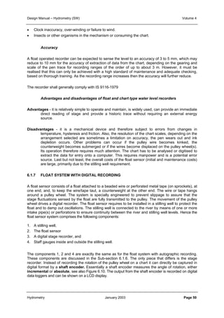 Design Manual – Hydrometry (SW) Volume 4 
• Clock inaccuracy, over-winding or failure to wind. 
• Insects or other organisms in the mechanism or consuming the chart. 
Accuracy 
A float operated recorder can be expected to sense the level to an accuracy of 3 to 5 mm, which may 
reduce to 10 mm for the accuracy of extraction of data from the chart, depending on the gearing and 
scale of the pen trace for recording ranges of the order of up to about 3 m. However, it must be 
realised that this can only be achieved with a high standard of maintenance and adequate checking, 
based on thorough training. As the recording range increases then the accuracy will further reduce. 
The recorder shall generally comply with IS 9116-1979 
Advantages and disadvantages of float and chart type water level recorders 
Advantages - it is relatively simple to operate and maintain, is widely used, can provide an immediate 
direct reading of stage and provide a historic trace without requiring an external energy 
source. 
Disadvantages - it is a mechanical device and therefore subject to errors from changes in 
temperature, hysteresis and friction. Also, the resolution of the chart scales, depending on the 
arrangement selected are sometimes a limitation on accuracy, the pen wears out and ink 
depletion occurs. Other problems can occur if the pulley wire becomes kinked, the 
counterweight becomes submerged or if the wires become displaced on the pulley wheel(s). 
Its operation therefore requires much attention. The chart has to be analysed or digitised to 
extract the data for entry onto a computer. This requires manpower and is a potential error 
source. Last but not least, the overall costs of the float sensor (initial and maintenance costs) 
are large, primarily due to the stilling well requirement. 
6.1.7 FLOAT SYSTEM WITH DIGITAL RECORDING 
A float sensor consists of a float attached to a beaded wire or perforated metal tape (on sprockets), at 
one end, and, to keep the wire/tape taut, a counterweight at the other end. The wire or tape hangs 
around a pulley wheel. The system is specially engineered to prevent slippage to assure that the 
stage fluctuations sensed by the float are fully transmitted to the pulley. The movement of the pulley 
wheel drives a digital recorder. The float sensor requires to be installed in a stilling well to protect the 
float and to damp out oscillations. The stilling well is connected to the river by means of one or more 
intake pipe(s) or perforations to ensure continuity between the river and stilling well levels. Hence the 
float sensor system comprises the following components: 
1. A stilling well, 
2. The float sensor 
3. A digital stage recorder, and 
4. Staff gauges inside and outside the stilling well. 
The components 1, 2 and 4 are exactly the same as for the float system with autographic recording. 
These components are discussed in the Sub-section 6.1.6. The only piece that differs is the stage 
recorder. Instead of recording the rotation of the pulley wheel on a chart it can directly be captured in 
digital format by a shaft encoder. Essentially a shaft encoder measures the angle of rotation, either 
incremental or absolute, see also Figure 6.10. The output from the shaft encoder is recorded on digital 
data loggers and can be shown on a LCD display. 
Hydrometry January 2003 Page 50 
 
