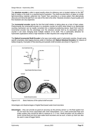 Design Manual – Hydrometry (SW) Volume 4 
The absolute encoder is able to signal exactly where its reference zero is located relative to the 3600 
field of rotation of its shaft, to a required level of resolution. The shaft-mounted disk is of glass (or similar 
light-transmitting material), patterned into "tracks" that, according to a binary pattern that alternatively 
obscures and transmits light from one side of the disk to the other. Absolute encoders of good quality and 
fine resolution are very expensive. 
The incremental encoder signals the fact that shaft rotation is taking place as a train of logic pulses. 
Predominantly the incremental encoder is a revolution counter but which when linked to an appropriate 
counting mechanism can be readily converted into a rotational positioning device. Apart from cost the 
incremental encoder has the advantage over the absolute encoder that by its associated up/down 
counter it can track changing level multiple rotations of its shaft. This is particularly attractive for 
hydrometric applications where a high resolution is often required over a large level range. 
The Optical Incremental Shaft Encoder is the type most widely used in hydrometric practice, though some 
specific proprietary data logging devices prefer to interface with Optical Absolute Encoders, for reasons of 
battery longevity. Examples of free-standing and parasitic shaft encoders are shown in Figure 6.11. 
Figure 6.10: Basic features of the optical shaft encoder 
Advantages and disadvantages of digital float-based water level recorders 
Advantages: - they can provide as good an accuracy as the primary sensor i.e. the float system but 
do not have the errors associated with chart interpretation. For a well constructed float and 
pulley system they should be able to measure to +/- 3 mm. Shaft encoders can be added to 
some normal float and drum type water level recorders and as such, a back up chart can also 
be used in case of logger failure. 
Hydrometry January 2003 Page 51 
 