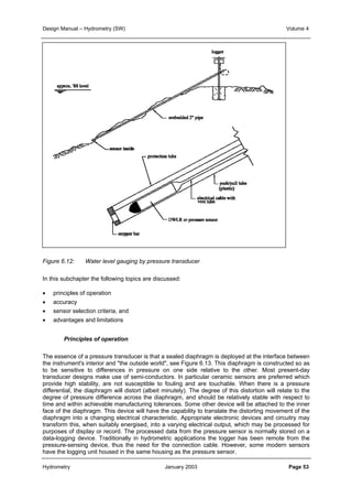 Design Manual – Hydrometry (SW) Volume 4 
Figure 6.12: Water level gauging by pressure transducer 
In this subchapter the following topics are discussed: 
• principles of operation 
• accuracy 
• sensor selection criteria, and 
• advantages and limitations 
Principles of operation 
The essence of a pressure transducer is that a sealed diaphragm is deployed at the interface between 
the instrument's interior and "the outside world", see Figure 6.13. This diaphragm is constructed so as 
to be sensitive to differences in pressure on one side relative to the other. Most present-day 
transducer designs make use of semi-conductors. In particular ceramic sensors are preferred which 
provide high stability, are not susceptible to fouling and are touchable. When there is a pressure 
differential, the diaphragm will distort (albeit minutely). The degree of this distortion will relate to the 
degree of pressure difference across the diaphragm, and should be relatively stable with respect to 
time and within achievable manufacturing tolerances. Some other device will be attached to the inner 
face of the diaphragm. This device will have the capability to translate the distorting movement of the 
diaphragm into a changing electrical characteristic. Appropriate electronic devices and circuitry may 
transform this, when suitably energised, into a varying electrical output, which may be processed for 
purposes of display or record. The processed data from the pressure sensor is normally stored on a 
data-logging device. Traditionally in hydrometric applications the logger has been remote from the 
pressure-sensing device, thus the need for the connection cable. However, some modern sensors 
have the logging unit housed in the same housing as the pressure sensor. 
Hydrometry January 2003 Page 53 
 