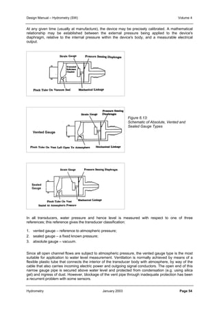 Design Manual – Hydrometry (SW) Volume 4 
At any given time (usually at manufacture), the device may be precisely calibrated. A mathematical 
relationship may be established between the external pressure being applied to the device's 
diaphragm, relative to the internal pressure within the device's body, and a measurable electrical 
output. 
Figure 6.13: 
Schematic of Absolute, Vented and 
Sealed Gauge Types 
Absolute 
Gauge 
Vented Gauge 
Sealed 
Gauge 
In all transducers, water pressure and hence level is measured with respect to one of three 
references; this reference gives the transducer classification: 
1. vented gauge – reference to atmospheric pressure; 
2. sealed gauge – a fixed known pressure; 
3. absolute gauge – vacuum. 
Since all open channel flows are subject to atmospheric pressure, the vented gauge type is the most 
suitable for application to water level measurement. Ventilation is normally achieved by means of a 
flexible plastic tube that connects the interior of the transducer body with atmosphere, by way of the 
cable that also carries incoming electric power and outgoing signal conductors. The open end of this 
narrow gauge pipe is secured above water level and protected from condensation (e.g. using silica 
gel) and ingress of dust. However, blockage of the vent pipe through inadequate protection has been 
a recurrent problem with some sensors. 
Hydrometry January 2003 Page 54 
 