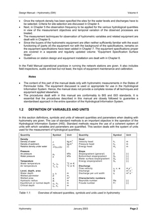 Design Manual – Hydrometry (SW) Volume 4 
• Once the network density has been specified the sites for the water levels and discharges have to 
be selected. Criteria for site selection are discussed in Chapter 4. 
• Next, in Chapter 5 the observation frequency to be applied for the various hydrological quantities 
in view of the measurement objectives and temporal variation of the observed processes are 
treated. 
• The measurement techniques for observation of hydrometric variables and related equipment are 
dealt with in Chapter 6. 
• Since the buyers of the hydrometric equipment are often neither sufficiently familiar with the exact 
functioning of (parts of) the equipment nor with the background of the specifications, remarks on 
the equipment specifications have been added in Chapter 7. The equipment specifications proper 
are covered in a separate and regularly updated volume: “Equipment Specification Surface 
Water”. 
• Guidelines on station design and equipment installation are dealt with in Chapter 8. 
In the Field Manual operational practices in running the network stations are given. It also includes 
field inspections, audits and last but not least, the topic of equipment maintenance and calibration. 
Notes 
• The content of this part of the manual deals only with hydrometric measurements in the States of 
Peninsular India. The equipment discussed is used or appropriate for use in the Hydrological 
Information System. Hence, the manual does not provide a complete review of all techniques and 
equipment applied elsewhere. 
• The procedures dealt with in this manual are conformably to BIS and ISO standards. It is 
essential that the procedures described in this manual are closely followed to guarantee a 
standardised approach in the entire operation of the Hydrological Information System. 
1.2 DEFINITION OF VARIABLES AND UNITS 
In this section definitions, symbols and units of relevant quantities and parameters when dealing with 
hydrometry are given. The use of standard methods is an important objective in the operation of the 
Hydrological Information System (HIS). Standard methods require the use of a coherent system of 
units with which variables and parameters are quantified. This section deals with the system of units 
used for the measurement of hydrological quantities. 
Quantity Symbol Unit Quantity Symbol Unit 
Density 
Density of water 
Density of sediment, 
Relative density under water 
Pressure 
Air pressure 
Water pressure 
Temperature 
Water temperature 
Air temperature 
Level, depth, area 
Water depth 
Wetted perimeter 
Wetted area 
Hydraulic radius 
Equilibrium or normal depth 
Critical depth 
ρ 
ρs 
Δ=(ρs-ρ)/ρ 
pa 
p 
Tw ,tw 
Ta ,ta 
y, h 
P 
A 
R 
yn, hn 
yc, hc 
kg.m-3 
kg.m-3 
[-] 
kPa 
kPa 
oC or K 
oC or K 
m 
m 
m2 
m 
m 
m 
Head 
Velocity head 
Pressure head 
Energy head 
Slope 
Slope/gradient (general) 
Bottom/bed slope/gradient 
Water surface slope/gradient 
Energy slope/gradient 
Discharge 
Flow velocity 
Discharge 
Discharge per unit width 
Characteristic numbers 
Reynolds number 
Froude number 
hv 
hp 
He 
S 
S0 
Sw 
Se 
u, v, w 
Q 
q 
Re 
Fr 
m 
m 
m 
[-] 
[-] 
[-] 
[-] 
m.s-1 
m3.s-1 
m2.s-1 
[-] 
[-] 
Table 1.1: Overview of relevant quantities, symbols and units used in hydrometry 
Hydrometry January 2003 Page 2 
 