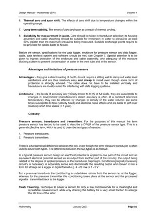 Design Manual – Hydrometry (SW) Volume 4 
6. Thermal zero and span shift. The effects of zero shift due to temperature changes within the 
operating range. 
7. Long-term stability. The errors of zero and span as a result of thermal cycling. 
8. Suitability for measurement in water. Care should be taken in transducer selection; its housing 
assembly and cable sheathing should be suitable for immersion in water to pressures at least 
50% greater than the maximum pressures being measured. Suitable anchorage points require to 
be provided for cables liable to flexure. 
Beside the sensor, specifications for the data logger, enclosure for pressure sensor and data logger, 
cable, data retrieval system and software should be met, see Chapter 7. Special attention is to be 
given to ingress protection of the enclosure and cable assembly, and adequacy of the moisture 
blocking system to prevent condensation of water in the vent tube and in the sensor. 
Advantages and limitations of pressure sensors 
Advantages: - they give a direct reading of depth, do not require a stilling well to damp out water level 
oscillations and are thus relatively easy and cheap to install even though some form of 
protection is strongly advised. The cable does not have to be installed vertically and 
transducers are ideally suited for interfacing with data logging systems. 
Limitations: - the levels of accuracy are typically limited to 0.1% of full scale, they are susceptible to 
changes in environment (manufacturer’s stated accuracy is often at a constant reference 
temperature), they can be affected by changes in density of the water column, are some 
times susceptible to flow (velocity head) and electrical noise effects and are liable to drift over 
relatively short time scales (< 1 year). 
Glossary 
Pressure sensors, transducers and transmitters. For the purposes of this manual the term 
pressure sensor has tended to be used to describe a DWLR of the pressure sensor type. This is a 
general collective term, which is used to describe two types of sensors: 
1. Pressure transducers; 
2. Pressure transmitters. 
There is a fundamental difference between the two, even though the term pressure transducer is often 
used to cover both types. The difference between the two types is as follows: 
In a typical pressure sensor design an electrical potential is applied to one part of the circuit and an 
equivalent electrical potential sensed as an output from another part of the circuitry, the output being 
related to the degree of applied pressure at the transducer diaphragm. Conditioning/signal processing 
circuitry is necessary to accurately sense and discriminate the resulting output and convert it into a 
form for storage on a logger in digital format e.g. 4 - 20 mA or 1 - 5 V 
For a pressure transducer the conditioning is undertaken remote from the sensor i.e. at the logger, 
whereas for the pressure transmitter this conditioning takes place at the sensor and the processed 
signal is transmitted back to the logger. 
Flash Powering. Technique to power a sensor for only a few microseconds for a meaningful and 
repeatable measurement, while only draining the battery for a very small fraction to enlarge 
the life time of the latter. 
Hydrometry January 2003 Page 56 
 