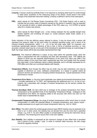 Design Manual – Hydrometry (SW) Volume 4 
Linearity. A sensor would be perfectly linear in its response to changing water level if a small change 
in water level, anywhere on the measuring range of the sensor, would result in the same 
change of the presented instrument reading. Linearity is defined in terms of two descriptors: 
FRO, which stands for Full Range Output (sometimes FSO - Full Scale Output), and is used to 
indicate that any given value of pressure sensed by the device in question may be expected 
to be accurate to within a stated percentage of the FRO value e.g. +/-0.1%FRO (a typical 
value for a modern-day device). 
BSL, which stands for Best Straight Line - a line midway between the two parallel straight lines 
closest together and enclosing all output vs. actual pressure (water level) values on a 
calibration curve. 
Given indication of the two defining values referred to above, it may be known that a sensor will 
represent true pressure state, at any point within its intended operating range, and in terms of its 
inherent linearity characteristic, within + or - x% of the full scale value itself. An important, and 
sometimes operationally relevant, inference of this is that, in terms of absolute accuracy i.e. how 
accurate a sensed value may be, at any part of the transducer's operational range as a percentage of 
itself, low range values will be less accurately represented than high. 
Hysteresis. The maximum difference in output, at any value within the specified range, when the 
value is approached first with increasing and then with decreasing value. This reflects the 
degree to which any two separate determinations of the same true value may differ if the 
previous states of true input have been respectively less than and greater than the present 
true input state. A low hysteresis value is clearly desirable, and is normally expressed as x% 
FRO (BSL) and often as a combined statistic with linearity. 
Temperature Effects. Even though the effect may be small, may be well understood, and may be 
capable of electronic (or, even, software) compensation, to a lesser or greater extent all 
pressure sensors are sensitive to changing ambient temperatures. Typical expressions of this 
phenomenon include: 
Temperature Error Band, i.e. the error band applicable over stated environmental temperature limits 
- normally expressed as "% FRO", and representing the additional error (i.e. on top of non-linearity, 
etc.) associated with changes of ambient temperature (at the sensor) outside the 
limits specified. 
Thermal Zero/Span Shift, the Zero Shift due to changes of the ambient temperature from Room 
Temperature to the specified limits of the Operating Temperature Range - analogous to the 
Temperature Error Band, but applying solely to the accuracy with which true zero (or Full 
Scale) input is represented as output. 
Compensated Temperature Range, the range of ambient temperatures within which there is in-built 
compensation to nullify the potential effects of changing temperature upon device output - 
usually expressed as an upper and a lower temperature value e.g. -2oC to +30oC. 
Zero Offset. The within which the vented gauge pressure type DWLR reading may be expected to lie 
when in air. In other words, the reading may not deviate from zero by more than a specified 
margin, e.g. 0.02 m. he zero offset usually is compensated for during the instrument set-up 
procedure. The remaining error source then is the zero stability. 
Zero Stability. Zero stability is expressed as the maximum change of zero offset that is permitted 
over a period of time, usually 1 year. In order to maintain rated accuracy, the zero chage 
should be regularly checked. 
Hydrometry January 2003 Page 57 
 