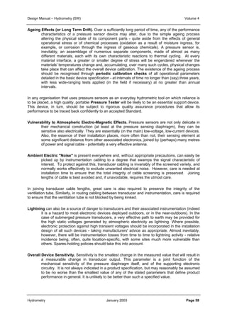 Design Manual – Hydrometry (SW) Volume 4 
Ageing Effects (or Long Term Drift). Over a sufficiently long period of time, any of the performance 
characteristics of a pressure sensor device may alter, due to the simple ageing process 
altering the physical state of its component parts - quite aside from the effects of general 
operational stress or of chemical processes (oxidation as a result of moisture ingress, for 
example, or corrosion through the ingress of gaseous chemicals). A pressure sensor is, 
inevitably, an assemblage of numerous separate components, made of almost as many 
different materials, each with its own characteristic reactions to thermal cycling. At every 
material interface, a greater or smaller degree of stress will be engendered whenever the 
materials' temperatures change and, accumulating, over many such cycles, physical changes 
take place that can affect the overall device calibration. The existence of the ageing process 
should be recognised through periodic calibration checks of all operational parameters 
detailed in the basic device specification - at intervals of time no longer than (say) three years, 
with less wide-ranging tests applied (in the field if necessary) at no greater than annual 
intervals. 
In any organisation that uses pressure sensors as an everyday hydrometric tool on which reliance is 
to be placed, a high quality, portable Pressure Tester will be likely to be an essential support device. 
This device, in turn, should be subject to rigorous quality assurance procedures that allow its 
performance to be traced back confidently to an accepted Standard. 
Vulnerability to Atmospheric Electro-Magnetic Effects. Pressure sensors are not only delicate in 
their mechanical construction (at least at the pressure sensing diaphragm), they can be 
sensitive also electrically. They are essentially (in the main) low-voltage, low-current devices. 
Also, the essence of their installation places, more often than not, their sensing element at 
some significant distance from other associated electronics, joined by (perhaps) many metres 
of power and signal cable - potentially a very effective antenna. 
Ambient Electric "Noise" is present everywhere and, without appropriate precautions, can easily be 
picked up by instrumentation cabling to a degree that swamps the signal characteristic of 
interest. To protect against this, transducer cabling is invariably of the screened variety, and 
normally works effectively to exclude unwanted electrical noise. However, care is needed at 
installation time to ensure that the total integrity of cable screening is preserved. Joining 
lengths of cable is best avoided and, if unavoidable, requires the utmost care. 
In joining transducer cable lengths, great care is also required to preserve the integrity of the 
ventilation tube. Similarly, in routing cabling between transducer and instrumentation, care is required 
to ensure that the ventilation tube is not blocked by being kinked. 
Lightning can also be a source of danger to transducers and their associated instrumentation (indeed 
it is a hazard to most electronic devices deployed outdoors, or in the near-outdoors). In the 
case of submerged pressure transducers, a very effective path to earth may be provided for 
the high static voltages generated by atmospheric electricity as lightning. Where possible, 
electronic protection against high transient voltages should be incorporated in the installation 
design of all such devices - taking manufacturers' advice as appropriate. Almost inevitably, 
however, there will be instrumentation losses from time to time to lightning activity - relative 
incidence being, often, quite location-specific, with some sites much more vulnerable than 
others. Spares-holding policies should take this into account. 
Overall Device Sensitivity. Sensitivity is the smallest change in the measured value that will result in 
a measurable change in transducer output. This parameter is a joint function of the 
mechanical sensitivity of the pressure diaphragm itself, and of the supporting electronic 
circuitry. It is not always indicated in a product specification, but may reasonably be assumed 
to be no worse than the smallest value of any of the stated parameters that define product 
performance in general. It is unlikely to be better than such a specified value. 
Hydrometry January 2003 Page 58 
 