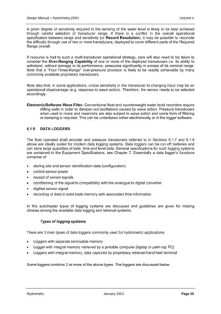 Design Manual – Hydrometry (SW) Volume 4 
A given degree of sensitivity required in the sensing of the water level is likely to be best achieved 
through careful selection of transducer range. If there is a conflict in the overall operational 
specification between range and sensitivity (or Record Resolution), it may be possible to reconcile 
the difficulty through use of two or more transducers, deployed to cover different parts of the Required 
Range overall. 
If recourse is had to such a multi-transducer operational strategy, care will also need to be taken to 
consider the Over-Ranging Capability of one or more of the deployed transducers i.e. its ability to 
withstand, without damage to its performance, pressures significantly in excess of its nominal range. 
Note that a "Four-Times-Range" over-pressure provision is likely to be readily achievable by many 
commonly available proprietary transducers. 
Note also that, in some applications, undue sensitivity in the transducer to changing input may be an 
operational disadvantage (e.g. response to wave action). Therefore, the sensor needs to be selected 
accordingly. 
Electronic/Software Wave Filter. Conventional float and counterweight water level recorders require 
stilling wells in order to dampen out oscillations caused by wave action. Pressure transducers 
when used in rivers and reservoirs are also subject to wave action and some form of filtering 
or damping is required. This can be undertaken either electronically or in the logger software. 
6.1.9 DATA LOGGERS 
The float operated shaft encoder and pressure transducers referred to in Sections 6.1.7 and 6.1.8 
above are ideally suited for modern data logging systems. Data loggers can be run off batteries and 
can store large quantities of date, time and level data. General specifications for such logging systems 
are contained in the Equipment Specifications, see Chapter 7. Essentially a data logger’s functions 
comprise of: 
• storing site and sensor identification data (configuration) 
• control sensor power 
• receipt of sensor signals 
• conditioning of the signal to compatibility with the analogue to digital converter 
• digitise sensor signal 
• recording of data in solid state memory with associated time information. 
In this subchapter types of logging systems are discussed and guidelines are given for making 
choices among the available data logging and retrieval systems. 
Types of logging systems 
There are 3 main types of data loggers commonly used for hydrometric applications: 
• Loggers with separate removable memory 
• Logger with integral memory retrieved by a portable computer (laptop or palm top PC) 
• Loggers with integral memory, data captured by proprietary retriever/hand held terminal 
Some loggers combine 2 or more of the above types. The loggers are discussed below. 
Hydrometry January 2003 Page 59 
 