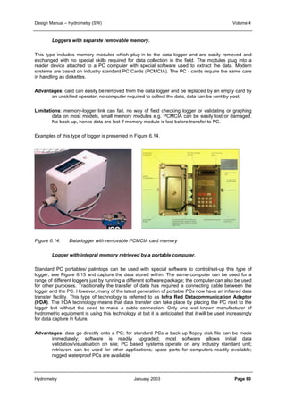 Design Manual – Hydrometry (SW) Volume 4 
Loggers with separate removable memory. 
This type includes memory modules which plug-in to the data logger and are easily removed and 
exchanged with no special skills required for data collection in the field. The modules plug into a 
reader device attached to a PC computer with special software used to extract the data. Modern 
systems are based on industry standard PC Cards (PCMCIA). The PC - cards require the same care 
in handling as diskettes. 
Advantages: card can easily be removed from the data logger and be replaced by an empty card by 
an unskilled operator, no computer required to collect the data, data can be sent by post. 
Limitations: memory-logger link can fail, no way of field checking logger or validating or graphing 
data on most models, small memory modules e.g. PCMCIA can be easily lost or damaged. 
No back-up, hence data are lost if memory module is lost before transfer to PC. 
Examples of this type of logger is presented in Figure 6.14. 
Figure 6.14: Data logger with removable PCMCIA card memory 
Logger with integral memory retrieved by a portable computer. 
Standard PC portables/ palmtops can be used with special software to control/set-up this type of 
logger, see Figure 6.15 and capture the data stored within. The same computer can be used for a 
range of different loggers just by running a different software package; the computer can also be used 
for other purposes. Traditionally the transfer of data has required a connecting cable between the 
logger and the PC. However, many of the latest generation of portable PCs now have an infrared data 
transfer facility. This type of technology is referred to as Infra Red Datacommunication Adaptor 
(IrDA). The IrDA technology means that data transfer can take place by placing the PC next to the 
logger but without the need to make a cable connection. Only one well-known manufacturer of 
hydrometric equipment is using this technology at but it is anticipated that it will be used increasingly 
for data capture in future. 
Advantages: data go directly onto a PC; for standard PCs a back up floppy disk file can be made 
immediately; software is readily upgraded; most software allows initial data 
validation/visualisation on site; PC based systems operate on any industry standard unit; 
retrievers can be used for other applications; spare parts for computers readily available; 
rugged waterproof PCs are available 
Hydrometry January 2003 Page 60 
 