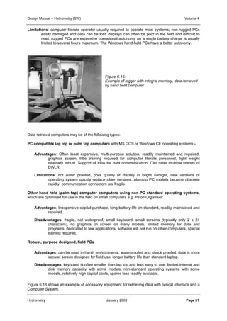 Design Manual – Hydrometry (SW) Volume 4 
Limitations: computer literate operator usually required to operate most systems; non-rugged PCs 
easily damaged and data can be lost; displays can often be poor in the field and difficult to 
read; rugged PCs are expensive operational autonomy on a single battery charge is usually 
limited to several hours maximum. The Windows hand-held PCs have a better autonomy. 
Figure 6.15: 
Example of logger with integral memory, data retrieved 
by hand held computer 
Data retrieval computers may be of the following types: 
PC compatible lap top or palm top computers with MS DOS or Windows CE operating systems:- 
Advantages: Often least expensive, multi-purpose solution, readily maintained and repaired, 
graphics screen, little training required for computer literate personnel, light weight 
relatively robust. Support of IrDA for data communication. Can cater multiple brands of 
DWLR. 
Limitations: not water proofed, poor quality of display in bright sunlight, new versions of 
operating system quickly replace older versions, plamtop PC models become obsolete 
rapidly, communication connectors are fragile. 
Other hand-held (palm top) computer computers using non-PC standard operating systems, 
which are optimised for use in the field on small computers e.g. Psion Organiser: 
Advantages: Inexpensive capital purchase, long battery life on standard, readily maintained and 
repaired. 
Disadvantages: fragile, not waterproof, small keyboard, small screens (typically only 2 x 24 
characters), no graphics on screen on many models, limited memory for data and 
programs, dedicated to few applications, software will not run on other computers, special 
training required. 
Robust, purpose designed, field PCs 
Advantages: can be used in harsh environments, waterproofed and shock proofed, data is more 
secure, screen designed for field use, longer battery life than standard laptop. 
Disadvantages: keyboard is often smaller than lap top and less easy to use, limited internal and 
disk memory capacity with some models, non-standard operating systems with some 
models, relatively high capital costs, spares less readily available. 
Figure 6.16 shows an example of accessory equipment for retrieving data with optical interface and a 
Computer System. 
Hydrometry January 2003 Page 61 
 