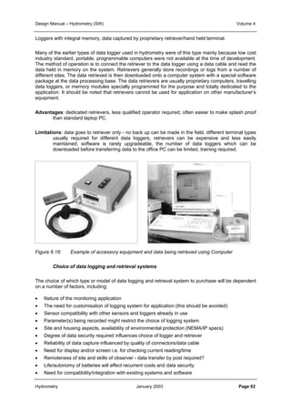 Design Manual – Hydrometry (SW) Volume 4 
Loggers with integral memory, data captured by proprietary retriever/hand held terminal. 
Many of the earlier types of data logger used in hydrometry were of this type mainly because low cost 
industry standard, portable, programmable computers were not available at the time of development. 
The method of operation is to connect the retriever to the data logger using a data cable and read the 
data held in memory on the system. Retrievers generally store recordings or logs from a number of 
different sites. The data retrieved is then downloaded onto a computer system with a special software 
package at the data processing base. The data retrievers are usually proprietary computers, travelling 
data loggers, or memory modules specially programmed for the purpose and totally dedicated to the 
application. It should be noted that retrievers cannot be used for application on other manufacturer’s 
equipment. 
Advantages: dedicated retrievers, less qualified operator required, often easier to make splash proof 
than standard laptop PC. 
Limitations: data goes to retriever only - no back up can be made in the field, different terminal types 
usually required for different data loggers, retrievers can be expensive and less easily 
maintained; software is rarely upgradeable, the number of data loggers which can be 
downloaded before transferring data to the office PC can be limited, training required. 
Figure 6.16: Example of accessory equipment and data being retrieved using Computer 
Choice of data logging and retrieval systems 
The choice of which type or model of data logging and retrieval system to purchase will be dependent 
on a number of factors, including: 
• Nature of the monitoring application 
• The need for customisation of logging system for application (this should be avoided) 
• Sensor compatibility with other sensors and loggers already in use 
• Parameter(s) being recorded might restrict the choice of logging system 
• Site and housing aspects, availability of environmental protection (NEMA/IP specs) 
• Degree of data security required influences choice of logger and retriever 
• Reliability of data capture influenced by quality of connectors/data cable 
• Need for display and/or screen i.e. for checking current reading/time 
• Remoteness of site and skills of observer - data transfer by post required? 
• Life/autonomy of batteries will affect recurrent costs and data security 
• Need for compatibility/integration with existing systems and software 
Hydrometry January 2003 Page 62 
 