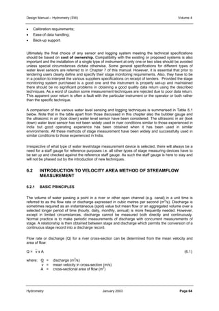 Design Manual – Hydrometry (SW) Volume 4 
• Calibration requirements; 
• Ease of data handling; 
• Back-up support. 
Ultimately the final choice of any sensor and logging system meeting the technical specifications 
should be based on cost of ownership. Compatibility with the existing or proposed systems is also 
important and the installation of a single type of instrument at only one or two sites should be avoided 
unless special circumstances dictate otherwise. Some general specifications for different types of 
water level sensors are referred to in Chapter 7 of this manual. However, it is essential that prior to 
tendering users clearly define and specify their stage monitoring requirements. Also, they have to be 
in a position to interpret the various suppliers specifications on receipt of tenders. Provided the stage 
monitoring system purchased is a good one and the instrument is properly set-up and maintained 
there should be no significant problems in obtaining a good quality data return using the described 
techniques. As a word of caution some measurement techniques are rejected due to poor data return. 
This apparent poor return is often a fault with the particular instrument or the operator or both rather 
than the specific technique. 
A comparison of the various water level sensing and logging techniques is summarised in Table 6.1 
below. Note that in the table apart from those discussed in this chapter also the bubbler gauge and 
the ultrasonic in air (look down) water level sensor have been considered. The ultrasonic in air (look 
down) water level sensor has not been widely used in river conditions similar to those experienced in 
India but good operating experience has been obtained when it has been used in similar 
environments. All these methods of stage measurement have been widely and successfully used in 
similar conditions to those experienced in India. 
Irrespective of what type of water level/stage measurement device is selected, there will always be a 
need for a staff gauge for reference purposes i.e. all other types of stage measuring devices have to 
be set up and checked against the reference staff gauge. As such the staff gauge is here to stay and 
will not be phased out by the introduction of new techniques. 
6.2 INTRODUCTION TO VELOCITY AREA METHOD OF STREAMFLOW 
MEASUREMENT 
6.2.1 BASIC PRINCIPLES 
The volume of water passing a point in a river or other open channel (e.g. canal) in a unit time is 
referred to as the flow rate or discharge expressed in cubic metres per second (m3/s). Discharge is 
sometimes required as an instantaneous (spot) value but mean flow or an aggregated volume over a 
selected longer period of time (hourly, daily, monthly, annual) is more frequently needed. However, 
except in limited circumstances, discharge cannot be measured both directly and continuously. 
Normal practice is to make periodic measurements of discharge with concurrent measurements of 
stage. A relationship is then obtained between stage and discharge which permits the conversion of a 
continuous stage record into a discharge record. 
Flow rate or discharge (Q) for a river cross-section can be determined from the mean velocity and 
area of flow: 
Q = v x A (6.1) 
where: Q = discharge (m3/s) 
v = mean velocity in cross-section (m/s) 
A = cross-sectional area of flow (m2) 
Hydrometry January 2003 Page 64 
 