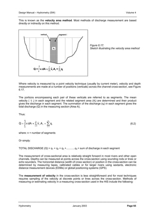 Design Manual – Hydrometry (SW) Volume 4 
This is known as the velocity area method. Most methods of discharge measurement are based 
directly or indirectly on this method. 
vertical segment i 
 
 
 
 
 
 
 
 
 
 
A 
- 
n 
n 
Ai 
Q = ∫ v.dA ≈ Σ vi.Ai = Σ qi 
0 
i =1 
i =1 
Where velocity is measured by a point velocity technique (usually by current meter), velocity and depth 
measurements are made at a number of positions (verticals) across the channel cross-section, see Figure 
6.17. 
The portions encompassing each pair of these verticals are referred to as segments. The mean 
velocity (v i) in each segment and the related segment area (Ai) are determined and their product 
gives the discharge in each segment. The summation of the discharge (qi) in each segment gives the 
total discharge (Q) in the measuring section (Area A). 
Thus: 
A 
n 
n 
∫ Σ= 
= ≈ Σ = 
i i Q v.dA v .A q 
= 
0 
i 1 
i 
i 1 
Figure 6.17: 
Sketch illustrating the velocity area method 
(6.2) 
where: n = number of segments 
Or simply: 
TOTAL DISCHARGE (Q) = q1 + q2 + q3 +............qn = sum of discharge in each segment 
The measurement of cross-sectional area is relatively straight forward in most rivers and other open 
channels. Depths can be measured at points across the cross-section using sounding rods or lines or 
echo sounders. The horizontal distance (width of cross section) or position in the cross-section can be 
determined by measuring tapes, calibrated cables or for larger rivers using sextants, electronic 
distance measurement devices (EDMs) or global positioning systems (GPS). 
The measurement of velocity in the cross-section is less straightforward and for most techniques 
requires sampling of the velocity at discrete points or lines across the cross-section. Methods of 
measuring or estimating velocity in a measuring cross-section used in the HIS include the following: 
Hydrometry January 2003 Page 65 
 