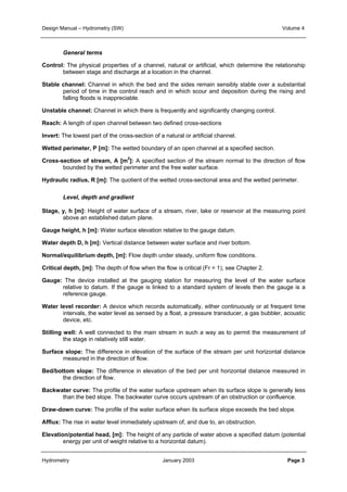 Design Manual – Hydrometry (SW) Volume 4 
General terms 
Control: The physical properties of a channel, natural or artificial, which determine the relationship 
between stage and discharge at a location in the channel. 
Stable channel: Channel in which the bed and the sides remain sensibly stable over a substantial 
period of time in the control reach and in which scour and deposition during the rising and 
falling floods is inappreciable. 
Unstable channel: Channel in which there is frequently and significantly changing control. 
Reach: A length of open channel between two defined cross-sections 
Invert: The lowest part of the cross-section of a natural or artificial channel. 
Wetted perimeter, P [m]: The wetted boundary of an open channel at a specified section. 
Cross-section of stream, A [m2]: A specified section of the stream normal to the direction of flow 
bounded by the wetted perimeter and the free water surface. 
Hydraulic radius, R [m]: The quotient of the wetted cross-sectional area and the wetted perimeter. 
Level, depth and gradient 
Stage, y, h [m]: Height of water surface of a stream, river, lake or reservoir at the measuring point 
above an established datum plane. 
Gauge height, h [m]: Water surface elevation relative to the gauge datum. 
Water depth D, h [m]: Vertical distance between water surface and river bottom. 
Normal/equilibrium depth, [m]: Flow depth under steady, uniform flow conditions. 
Critical depth, [m]: The depth of flow when the flow is critical (Fr = 1), see Chapter 2. 
Gauge: The device installed at the gauging station for measuring the level of the water surface 
relative to datum. If the gauge is linked to a standard system of levels then the gauge is a 
reference gauge. 
Water level recorder: A device which records automatically, either continuously or at frequent time 
intervals, the water level as sensed by a float, a pressure transducer, a gas bubbler, acoustic 
device, etc. 
Stilling well: A well connected to the main stream in such a way as to permit the measurement of 
the stage in relatively still water. 
Surface slope: The difference in elevation of the surface of the stream per unit horizontal distance 
measured in the direction of flow. 
Bed/bottom slope: The difference in elevation of the bed per unit horizontal distance measured in 
the direction of flow. 
Backwater curve: The profile of the water surface upstream when its surface slope is generally less 
than the bed slope. The backwater curve occurs upstream of an obstruction or confluence. 
Draw-down curve: The profile of the water surface when its surface slope exceeds the bed slope. 
Afflux: The rise in water level immediately upstream of, and due to, an obstruction. 
Elevation/potential head, [m]: The height of any particle of water above a specified datum (potential 
energy per unit of weight relative to a horizontal datum). 
Hydrometry January 2003 Page 3 
 