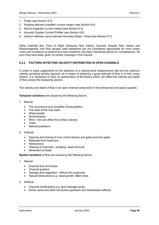 Design Manual – Hydrometry (SW) Volume 4 
1. Floats (see Section 6.3) 
2. Rotating element (impeller) current meters (see Section 6.4) 
3. Electro-magnetic current meters (see Section 6.5) 
4. Acoustic Doppler Current Profiler (see Section 6.6) 
5. Indirect methods using hydraulic formulae (Slope - Area) (see Section 6.7) 
Other methods like: Time of Flight Ultrasonic flow meters, Acoustic Doppler flow meters and 
Electromagnetic river flow gauges used elsewhere are not considered appropriate for most Indian 
rivers and conditions at present and have therefore only been mentioned above for completeness. As 
such they have been given no further coverage in this manual. 
6.2.2 FACTORS AFFECTING VELOCITY DISTRIBUTION IN OPEN CHANNELS 
In order to make judgements on the selection of a velocity-area measurement site and the optimum 
velocity sampling density required, as a means of obtaining a good estimate of flow in a river cross-section, 
it is necessary to have an appreciation of the factors which can effect the velocity and depth 
of flow across the measuring section. 
The velocity and depth of flow in an open channel varies both in time (temporal) and space (spatial). 
Temporal variations are caused by the following factors: 
1. Natural 
• The occurrence and variability of precipitation 
• The state of the river basin 
• Weed growth 
• Sedimentation 
• Wind - this can affect the surface velocity 
• Tides 
• Natural pulsations 
2. Artificial 
• Opening and closing of river control sluices and gates and lock gates 
• Releases from reservoirs 
• Abstractions 
• Clearing of channels - dredging, weed removal 
• Movement of boats 
Spatial variations of flow are caused by the following factors: 
1. Natural 
• Channel size and shape 
• Channel gradient 
• Geology and vegetation - affects the roughness 
• Natural obstructions e.g. weed growth, fallen trees 
2. Artificial 
• Channel modifications e.g. land drainage works 
• Dams, weirs and other structures (upstream and downstream effects) 
Hydrometry January 2003 Page 66 
 
