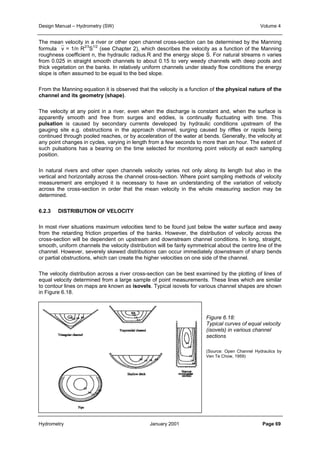 Design Manual – Hydrometry (SW) Volume 4 
The mean velocity in a river or other open channel cross-section can be determined by the Manning 
formula v = 1/n R2/3S1/2 (see Chapter 2), which describes the velocity as a function of the Manning 
roughness coefficient n, the hydraulic radius.R and the energy slope S. For natural streams n varies 
from 0.025 in straight smooth channels to about 0.15 to very weedy channels with deep pools and 
thick vegetation on the banks. In relatively uniform channels under steady flow conditions the energy 
slope is often assumed to be equal to the bed slope. 
From the Manning equation it is observed that the velocity is a function of the physical nature of the 
channel and its geometry (shape). 
The velocity at any point in a river, even when the discharge is constant and, when the surface is 
apparently smooth and free from surges and eddies, is continually fluctuating with time. This 
pulsation is caused by secondary currents developed by hydraulic conditions upstream of the 
gauging site e.g. obstructions in the approach channel, surging caused by riffles or rapids being 
continued through pooled reaches, or by acceleration of the water at bends. Generally, the velocity at 
any point changes in cycles, varying in length from a few seconds to more than an hour. The extent of 
such pulsations has a bearing on the time selected for monitoring point velocity at each sampling 
position. 
In natural rivers and other open channels velocity varies not only along its length but also in the 
vertical and horizontally across the channel cross-section. Where point sampling methods of velocity 
measurement are employed it is necessary to have an understanding of the variation of velocity 
across the cross-section in order that the mean velocity in the whole measuring section may be 
determined. 
6.2.3 DISTRIBUTION OF VELOCITY 
In most river situations maximum velocities tend to be found just below the water surface and away 
from the retarding friction properties of the banks. However, the distribution of velocity across the 
cross-section will be dependent on upstream and downstream channel conditions. In long, straight, 
smooth, uniform channels the velocity distribution will be fairly symmetrical about the centre line of the 
channel. However, severely skewed distributions can occur immediately downstream of sharp bends 
or partial obstructions, which can create the higher velocities on one side of the channel. 
The velocity distribution across a river cross-section can be best examined by the plotting of lines of 
equal velocity determined from a large sample of point measurements. These lines which are similar 
to contour lines on maps are known as isovels. Typical isovels for various channel shapes are shown 
in Figure 6.18. 
Figure 6.18: 
Typical curves of equal velocity 
(isovels) in various channel 
sections 
(Source: Open Channel Hydraulics by 
Ven Te Chow, 1959) 
Hydrometry January 2001 Page 69 
 