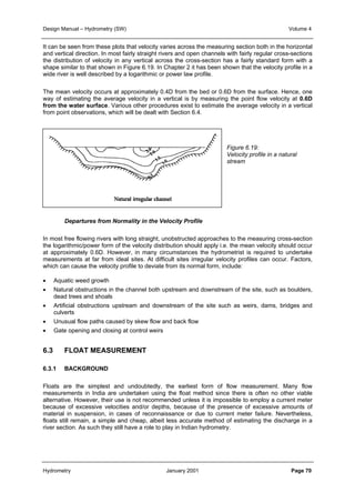Design Manual – Hydrometry (SW) Volume 4 
It can be seen from these plots that velocity varies across the measuring section both in the horizontal 
and vertical direction. In most fairly straight rivers and open channels with fairly regular cross-sections 
the distribution of velocity in any vertical across the cross-section has a fairly standard form with a 
shape similar to that shown in Figure 6.19. In Chapter 2 it has been shown that the velocity profile in a 
wide river is well described by a logarithmic or power law profile. 
The mean velocity occurs at approximately 0.4D from the bed or 0.6D from the surface. Hence, one 
way of estimating the average velocity in a vertical is by measuring the point flow velocity at 0.6D 
from the water surface. Various other procedures exist to estimate the average velocity in a vertical 
from point observations, which will be dealt with Section 6.4. 
Figure 6.19: 
Velocity profile in a natural 
stream 
Departures from Normality in the Velocity Profile 
In most free flowing rivers with long straight, unobstructed approaches to the measuring cross-section 
the logarithmic/power form of the velocity distribution should apply i.e. the mean velocity should occur 
at approximately 0.6D. However, in many circumstances the hydrometrist is required to undertake 
measurements at far from ideal sites. At difficult sites irregular velocity profiles can occur. Factors, 
which can cause the velocity profile to deviate from its normal form, include: 
• Aquatic weed growth 
• Natural obstructions in the channel both upstream and downstream of the site, such as boulders, 
dead trees and shoals 
• Artificial obstructions upstream and downstream of the site such as weirs, dams, bridges and 
culverts 
• Unusual flow paths caused by skew flow and back flow 
• Gate opening and closing at control weirs 
6.3 FLOAT MEASUREMENT 
6.3.1 BACKGROUND 
Floats are the simplest and undoubtedly, the earliest form of flow measurement. Many flow 
measurements in India are undertaken using the float method since there is often no other viable 
alternative. However, their use is not recommended unless it is impossible to employ a current meter 
because of excessive velocities and/or depths, because of the presence of excessive amounts of 
material in suspension, in cases of reconnaissance or due to current meter failure. Nevertheless, 
floats still remain, a simple and cheap, albeit less accurate method of estimating the discharge in a 
river section. As such they still have a role to play in Indian hydrometry. 
Hydrometry January 2001 Page 70 
 