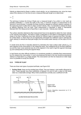 Design Manual – Hydrometry (SW) Volume 4 
Velocity as determined by floats is neither a local velocity, nor an instantaneous one, since the mean 
value of the velocity (v) in the time (t) over a measured float path length (s) is determined: 
(6.3) 
s 
t 
v = 
The technique involves the timing of floats over a measured length of as uniform a river reach as 
possible (preferably 3 - 5 times the width of the river). A minimum duration of measurement of 20 
seconds is recommended. If possible the floats should be released at sufficient distance upstream of 
the measuring reach to allow them to attain constant velocity. Also, it is desirable to release the floats 
at different distances from the bank. Float measurement is described in detail in International 
Standard ISO 748, Measurement of liquid flow in open channels - Velocity-area methods. 
The surface velocities obtained by float measurement have to be adjusted to obtain the mean velocity 
in the channel cross-section. The factor to apply is dependent on the depth of submergence and the 
shape of the float. Coefficients have been derived for different types of purpose built float. Normally, 
for surface floats i.e. floats which are not significantly submerged the coefficient used to estimate the 
mean velocity (in vertical over float path length) from the surface water velocity is of the order of 0.8 to 
0.9. 
In simple terms the flow is basically obtained by estimating the mean surface water velocity (vs,i) in 
each segment of the cross-section in the measuring reach, and multiplying this by the float coefficient 
(cf) and the mean cross sectional area (Ai) of the segment in the reach to get the segment discharge 
(qi) and subsequently summing the segment flows. 
In high floods and other difficult conditions it is sometimes possible to undertake float measurements 
but not measure the cross section. In such circumstances the level in the river should be ascertained 
relative to a fixed datum e.g. bridge parapet. The cross-section can then be measured at a later stage 
once it is possible to survey the channel. 
6.3.2 TYPES OF FLOAT 
There are three main types of purpose built floats, see Figure 6.20. 
1. Surface floats: these are the simplest type of float. They are however, most readily influenced by 
wind. These typically have float coefficients of between 0.8 and 0.9 with a value of 0.85 being 
taken as a reasonable average. Many Indian practitioners currently use a coefficient of 0.89. 
Figure 6.20: 
Types of float 
(Source: Streamflow measurement by R. W. 
Herschy, 1995) 
Hydrometry January 2001 Page 71 
 