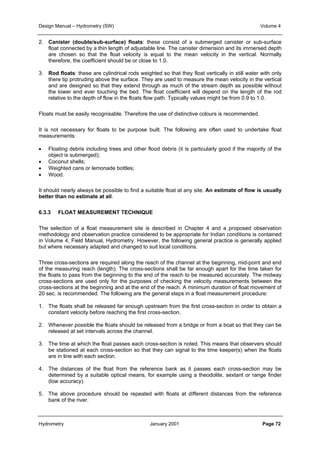 Design Manual – Hydrometry (SW) Volume 4 
2. Canister (double/sub-surface) floats: these consist of a submerged canister or sub-surface 
float connected by a thin length of adjustable line. The canister dimension and its immersed depth 
are chosen so that the float velocity is equal to the mean velocity in the vertical. Normally 
therefore, the coefficient should be or close to 1.0. 
3. Rod floats: these are cylindrical rods weighted so that they float vertically in still water with only 
there tip protruding above the surface. They are used to measure the mean velocity in the vertical 
and are designed so that they extend through as much of the stream depth as possible without 
the lower end ever touching the bed. The float coefficient will depend on the length of the rod 
relative to the depth of flow in the floats flow path. Typically values might be from 0.9 to 1.0. 
Floats must be easily recognisable. Therefore the use of distinctive colours is recommended. 
It is not necessary for floats to be purpose built. The following are often used to undertake float 
measurements: 
• Floating debris including trees and other flood debris (it is particularly good if the majority of the 
object is submerged); 
• Coconut shells; 
• Weighted cans or lemonade bottles; 
• Wood. 
It should nearly always be possible to find a suitable float at any site. An estimate of flow is usually 
better than no estimate at all. 
6.3.3 FLOAT MEASUREMENT TECHNIQUE 
The selection of a float measurement site is described in Chapter 4 and a proposed observation 
methodology and observation practice considered to be appropriate for Indian conditions is contained 
in Volume 4, Field Manual, Hydrometry. However, the following general practice is generally applied 
but where necessary adapted and changed to suit local conditions. 
Three cross-sections are required along the reach of the channel at the beginning, mid-point and end 
of the measuring reach (length). The cross-sections shall be far enough apart for the time taken for 
the floats to pass from the beginning to the end of the reach to be measured accurately. The midway 
cross-sections are used only for the purposes of checking the velocity measurements between the 
cross-sections at the beginning and at the end of the reach. A minimum duration of float movement of 
20 sec. is recommended. The following are the general steps in a float measurement procedure: 
1. The floats shall be released far enough upstream from the first cross-section in order to obtain a 
constant velocity before reaching the first cross-section. 
2. Whenever possible the floats should be released from a bridge or from a boat so that they can be 
released at set intervals across the channel. 
3. The time at which the float passes each cross-section is noted. This means that observers should 
be stationed at each cross-section so that they can signal to the time keeper(s) when the floats 
are in line with each section. 
4. The distances of the float from the reference bank as it passes each cross-section may be 
determined by a suitable optical means, for example using a theodolite, sextant or range finder 
(low accuracy). 
5. The above procedure should be repeated with floats at different distances from the reference 
bank of the river. 
Hydrometry January 2001 Page 72 
 