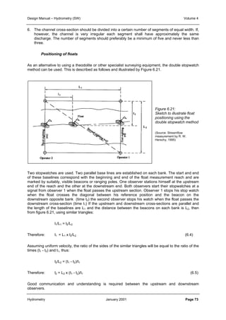 Design Manual – Hydrometry (SW) Volume 4 
6. The channel cross-section should be divided into a certain number of segments of equal width. If, 
however, the channel is very irregular each segment shall have approximately the same 
discharge. The number of segments should preferably be a minimum of five and never less than 
three. 
Positioning of floats 
As an alternative to using a theodolite or other specialist surveying equipment, the double stopwatch 
method can be used. This is described as follows and illustrated by Figure 6.21. 
Figure 6.21: 
Sketch to illustrate float 
positioning using the 
double stopwatch method 
(Source: Streamflow 
measurement by R. W. 
Herschy, 1995) 
Two stopwatches are used. Two parallel base lines are established on each bank. The start and end 
of these baselines correspond with the beginning and end of the float measurement reach and are 
marked by suitably, visible beacons or ranging poles. One observer stations himself at the upstream 
end of the reach and the other at the downstream end. Both observers start their stopwatches at a 
signal from observer 1 when the float passes the upstream section. Observer 1 stops his stop watch 
when the float crosses the diagonal between his reference position and the beacon on the 
downstream opposite bank (time t2) the second observer stops his watch when the float passes the 
downstream cross-section (time t1) If the upstream and downstream cross-sections are parallel and 
the length of the baselines are L1 and the distance between the beacons on each bank is L2, then 
from figure 6.21, using similar triangles: 
l1/L1 = l2/L2 
Therefore: l1 = L1 x l2/L2 (6.4) 
Assuming uniform velocity, the ratio of the sides of the similar triangles will be equal to the ratio of the 
times (t1 - t2) and t1, thus: 
l2/L2 = (t1 - t2)/t1 
Therefore: l2 = L2 x (t1 - t2)/t1 (6.5) 
Good communication and understanding is required between the upstream and downstream 
observers. 
Hydrometry January 2001 Page 73 
 