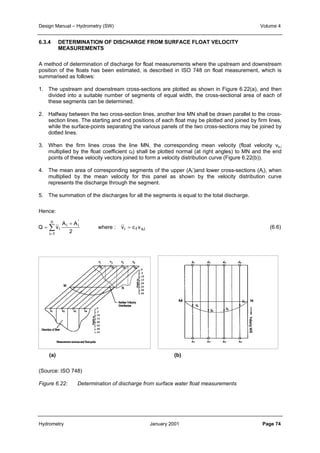 Design Manual – Hydrometry (SW) Volume 4 
6.3.4 DETERMINATION OF DISCHARGE FROM SURFACE FLOAT VELOCITY 
MEASUREMENTS 
A method of determination of discharge for float measurements where the upstream and downstream 
position of the floats has been estimated, is described in ISO 748 on float measurement, which is 
summarised as follows: 
1. The upstream and downstream cross-sections are plotted as shown in Figure 6.22(a), and then 
divided into a suitable number of segments of equal width, the cross-sectional area of each of 
these segments can be determined. 
2. Halfway between the two cross-section lines, another line MN shall be drawn parallel to the cross-section 
lines. The starting and end positions of each float may be plotted and joined by firm lines, 
while the surface-points separating the various panels of the two cross-sections may be joined by 
dotted lines. 
3. When the firm lines cross the line MN, the corresponding mean velocity (float velocity vs,i 
multiplied by the float coefficient cf) shall be plotted normal (at right angles) to MN and the end 
points of these velocity vectors joined to form a velocity distribution curve (Figure 6.22(b)). 
4. The mean area of corresponding segments of the upper (Ai’)and lower cross-sections (Ai), when 
multiplied by the mean velocity for this panel as shown by the velocity distribution curve 
represents the discharge through the segment. 
5. The summation of the discharges for all the segments is equal to the total discharge. 
+ 
A A 
Hence: 
=Σ= 
Q v = 
i where : v c v 
i f s,i 
'i 
i 
n 
i 1 
2 
(6.6) 
(a) (b) 
(Source: ISO 748) 
Figure 6.22: Determination of discharge from surface water float measurements 
Hydrometry January 2001 Page 74 
 