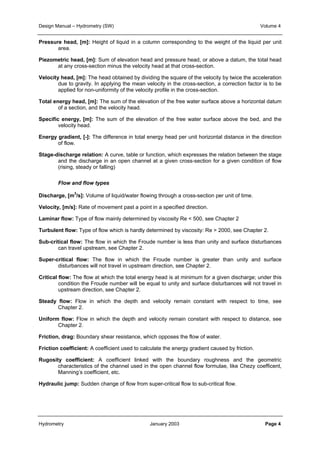 Design Manual – Hydrometry (SW) Volume 4 
Pressure head, [m]: Height of liquid in a column corresponding to the weight of the liquid per unit 
area. 
Piezometric head, [m]: Sum of elevation head and pressure head, or above a datum, the total head 
at any cross-section minus the velocity head at that cross-section. 
Velocity head, [m]: The head obtained by dividing the square of the velocity by twice the acceleration 
due to gravity. In applying the mean velocity in the cross-section, a correction factor is to be 
applied for non-uniformity of the velocity profile in the cross-section. 
Total energy head, [m]: The sum of the elevation of the free water surface above a horizontal datum 
of a section, and the velocity head. 
Specific energy, [m]: The sum of the elevation of the free water surface above the bed, and the 
velocity head. 
Energy gradient, [-]: The difference in total energy head per unit horizontal distance in the direction 
of flow. 
Stage-discharge relation: A curve, table or function, which expresses the relation between the stage 
and the discharge in an open channel at a given cross-section for a given condition of flow 
(rising, steady or falling) 
Flow and flow types 
Discharge, [m3/s]: Volume of liquid/water flowing through a cross-section per unit of time. 
Velocity, [m/s]: Rate of movement past a point in a specified direction. 
Laminar flow: Type of flow mainly determined by viscosity Re < 500, see Chapter 2 
Turbulent flow: Type of flow which is hardly determined by viscosity: Re > 2000, see Chapter 2. 
Sub-critical flow: The flow in which the Froude number is less than unity and surface disturbances 
can travel upstream, see Chapter 2. 
Super-critical flow: The flow in which the Froude number is greater than unity and surface 
disturbances will not travel in upstream direction, see Chapter 2. 
Critical flow: The flow at which the total energy head is at minimum for a given discharge; under this 
condition the Froude number will be equal to unity and surface disturbances will not travel in 
upstream direction, see Chapter 2. 
Steady flow: Flow in which the depth and velocity remain constant with respect to time, see 
Chapter 2. 
Uniform flow: Flow in which the depth and velocity remain constant with respect to distance, see 
Chapter 2. 
Friction, drag: Boundary shear resistance, which opposes the flow of water. 
Friction coefficient: A coefficient used to calculate the energy gradient caused by friction. 
Rugosity coefficient: A coefficient linked with the boundary roughness and the geometric 
characteristics of the channel used in the open channel flow formulae, like Chezy coefficent, 
Manning’s coefficient, etc. 
Hydraulic jump: Sudden change of flow from super-critical flow to sub-critical flow. 
Hydrometry January 2003 Page 4 
 