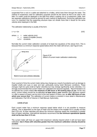 Design Manual – Hydrometry (SW) Volume 4 
suspended from a rod or a cable and attached to a trolley, which tows them through the water. The 
method of suspension used for calibration purposes should be the same as that to be used in the 
field. If a meter could be deployed in the field from either a wading rod or a suspension cable, then 
two separate calibrations should be derived for each method of deployment. During the calibration tow 
runs it is important that the supporting structure does not vibrate more than it would for the same 
velocity when deployed in the field. 
The calibration relationship is usually of the form: 
v = a + bn (6.8) 
where: v = water velocity (m/s) 
n = speed of impeller (revs/s) 
a, b= constants 
Normally the current meter calibration consists of at least two equations of the above form. This is 
because there is a minimum response speed below which the meter will not turn, see Figure 6.24). 
Figure 6.24: 
Sketch of current meter calibration relationship 
Over a period of time the current meter rating may change as a result of accidents such as damage to 
impeller shafts and cups or wear and tear, particularly during harsh Monsoon conditions. These 
changes might be quite small at higher velocities but may change significantly at low velocities. It is 
strongly recommended that current meters are calibrated and serviced regularly. Recommended is to 
re-calibrate the current meters the minimum of 300 hours or 90 working days of use. At the very 
worst, current meters should be re-calibrated at least once a year between each Monsoon season 
i.e. after a season of heavy use but prior to the next season of heavy use, or after 300 hours of use, 
which ever occurs first. The calibration of current meters is covered in more detail in Maintenance 
and Calibration, Part VIII of Volume 4, Field Manual, Hydrometry, 
Limits of use 
Each current meter has a minimum response speed below which it is not possible to measure 
velocity. This is dependent on the type of meter and the shape of the impeller but is usually not less 
than 0.03 m/s. At slow velocities just above the minimum response speed the uncertainty is greater 
than at higher velocities. International standards recommend that the minimum operational speeds 
shall not be less than 0.15 m/s. 
The current meter will have an upper limit (maximum velocity) beyond which it will not have been 
calibrated. Use in flows with velocities greater than the maximum calibration velocity should be 
avoided. 
Hydrometry January 2001 Page 77 
 